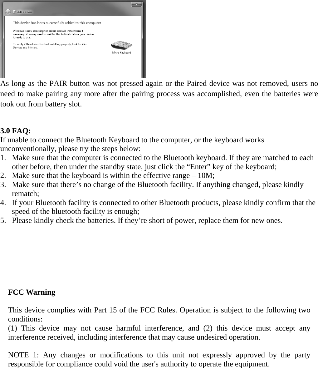  As long as the PAIR button was not pressed again or the Paired device was not removed, users no need to make pairing any more after the pairing process was accomplished, even the batteries were took out from battery slot.     3.0 FAQ: If unable to connect the Bluetooth Keyboard to the computer, or the keyboard works unconventionally, please try the steps below: 1. Make sure that the computer is connected to the Bluetooth keyboard. If they are matched to each other before, then under the standby state, just click the “Enter” key of the keyboard; 2. Make sure that the keyboard is within the effective range – 10M; 3. Make sure that there’s no change of the Bluetooth facility. If anything changed, please kindly rematch; 4. If your Bluetooth facility is connected to other Bluetooth products, please kindly confirm that the speed of the bluetooth facility is enough; 5. Please kindly check the batteries. If they’re short of power, replace them for new ones.        FCC Warning  This device complies with Part 15 of the FCC Rules. Operation is subject to the following two conditions: (1) This device may not cause harmful interference, and (2) this device must accept any interference received, including interference that may cause undesired operation.  NOTE 1: Any changes or modifications to this unit not expressly approved by the party responsible for compliance could void the user&apos;s authority to operate the equipment.     