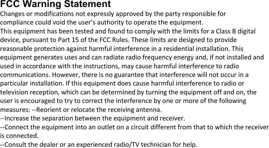 FCC Warning Statement Changesormodificationsnotexpresslyapprovedbythepartyresponsibleforcompliancecouldvoidtheuser’sauthoritytooperatetheequipment.ThisequipmenthasbeentestedandfoundtocomplywiththelimitsforaClassBdigitaldevice,pursuanttoPart15oftheFCCRules.Theselimitsaredesignedtoprovidereasonableprotectionagainstharmfulinterferenceinaresidentialinstallation.Thisequipmentgeneratesusesandcanradiateradiofrequencyenergyand,ifnotinstalledandusedinaccordancewiththeinstructions,maycauseharmfulinterferencetoradiocommunications.However,thereisnoguaranteethatinterferencewillnotoccurinaparticularinstallation.Ifthisequipmentdoescauseharmfulinterferencetoradioortelevisionreception,whichcanbedeterminedbyturningtheequipmentoffandon,theuserisencouragedtotrytocorrecttheinterferencebyoneormoreofthefollowingmeasures:‐‐Reorientorrelocatethereceivingantenna.‐‐Increasetheseparationbetweentheequipmentandreceiver.‐‐Connecttheequipmentintoanoutletonacircuitdifferentfromthattowhichthereceiverisconnected.‐‐Consultthedealeroranexperiencedradio/TVtechnicianforhelp. 