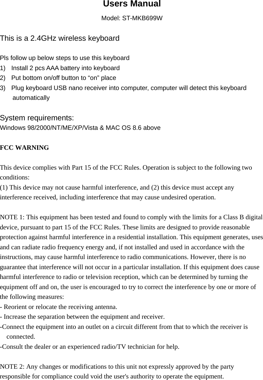  Users Manual Model: ST-MKB699W  This is a 2.4GHz wireless keyboard  Pls follow up below steps to use this keyboard 1)  Install 2 pcs AAA battery into keyboard 2)  Put bottom on/off button to &ldquo;on&rdquo; place 3)  Plug keyboard USB nano receiver into computer, computer will detect this keyboard automatically  System requirements:  Windows 98/2000/NT/ME/XP/Vista &amp; MAC OS 8.6 above  FCC WARNING  This device complies with Part 15 of the FCC Rules. Operation is subject to the following two conditions: (1) This device may not cause harmful interference, and (2) this device must accept any interference received, including interference that may cause undesired operation.  NOTE 1: This equipment has been tested and found to comply with the limits for a Class B digital device, pursuant to part 15 of the FCC Rules. These limits are designed to provide reasonable protection against harmful interference in a residential installation. This equipment generates, uses and can radiate radio frequency energy and, if not installed and used in accordance with the instructions, may cause harmful interference to radio communications. However, there is no guarantee that interference will not occur in a particular installation. If this equipment does cause harmful interference to radio or television reception, which can be determined by turning the equipment off and on, the user is encouraged to try to correct the interference by one or more of the following measures: - Reorient or relocate the receiving antenna. - Increase the separation between the equipment and receiver. -Connect the equipment into an outlet on a circuit different from that to which the receiver is connected. -Consult the dealer or an experienced radio/TV technician for help.  NOTE 2: Any changes or modifications to this unit not expressly approved by the party responsible for compliance could void the user's authority to operate the equipment.   