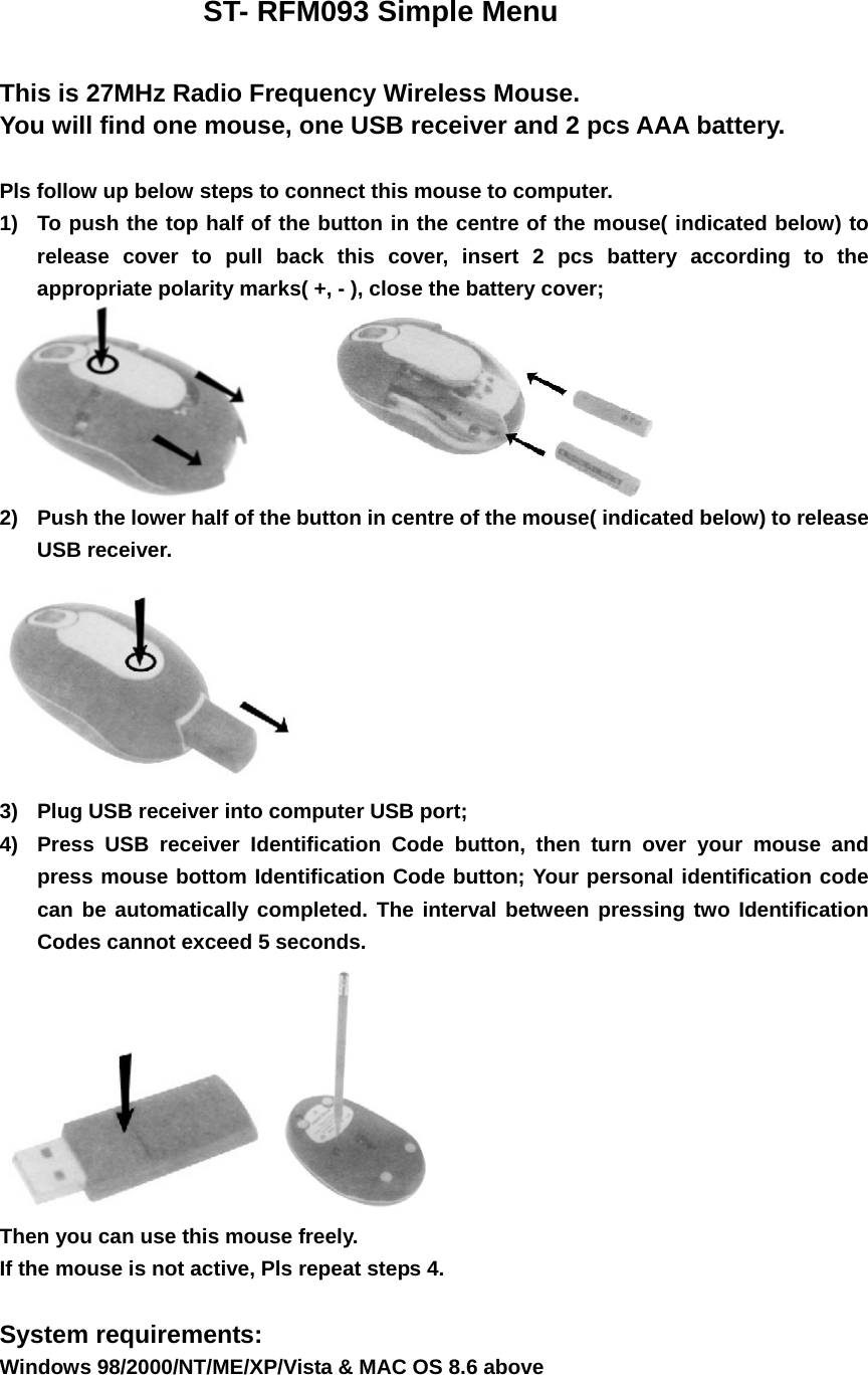                     ST- RFM093 Simple Menu   This is 27MHz Radio Frequency Wireless Mouse. You will find one mouse, one USB receiver and 2 pcs AAA battery.  Pls follow up below steps to connect this mouse to computer. 1)  To push the top half of the button in the centre of the mouse( indicated below) to release cover to pull back this cover, insert 2 pcs battery according to the appropriate polarity marks( +, - ), close the battery cover;       2)  Push the lower half of the button in centre of the mouse( indicated below) to release USB receiver.  3)  Plug USB receiver into computer USB port; 4)  Press USB receiver Identification Code button, then turn over your mouse and press mouse bottom Identification Code button; Your personal identification code can be automatically completed. The interval between pressing two Identification Codes cannot exceed 5 seconds.   Then you can use this mouse freely. If the mouse is not active, Pls repeat steps 4.  System requirements:  Windows 98/2000/NT/ME/XP/Vista &amp; MAC OS 8.6 above           