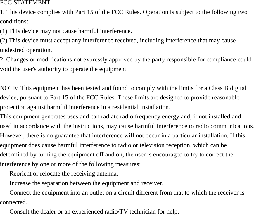 FCC STATEMENT 1. This device complies with Part 15 of the FCC Rules. Operation is subject to the following two conditions: (1) This device may not cause harmful interference. (2) This device must accept any interference received, including interference that may cause undesired operation. 2. Changes or modifications not expressly approved by the party responsible for compliance could void the user&apos;s authority to operate the equipment.  NOTE: This equipment has been tested and found to comply with the limits for a Class B digital device, pursuant to Part 15 of the FCC Rules. These limits are designed to provide reasonable protection against harmful interference in a residential installation. This equipment generates uses and can radiate radio frequency energy and, if not installed and used in accordance with the instructions, may cause harmful interference to radio communications. However, there is no guarantee that interference will not occur in a particular installation. If this equipment does cause harmful interference to radio or television reception, which can be determined by turning the equipment off and on, the user is encouraged to try to correct the interference by one or more of the following measures: 　  Reorient or relocate the receiving antenna. 　  Increase the separation between the equipment and receiver. 　  Connect the equipment into an outlet on a circuit different from that to which the receiver is connected. 　  Consult the dealer or an experienced radio/TV technician for help. 