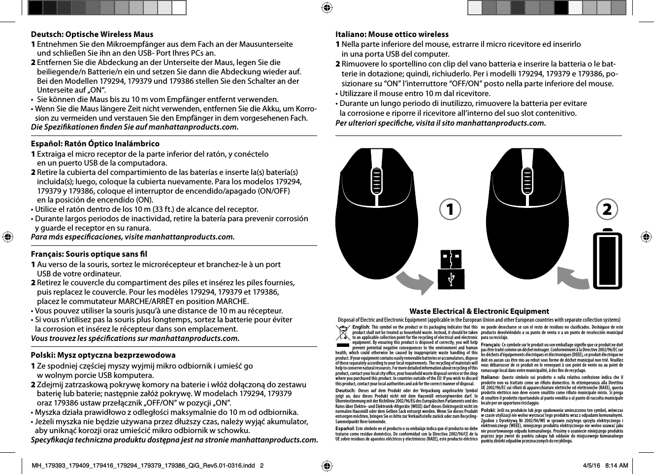 1&amp;YUSBJHBFMNJDSPSFDFQUPSEFMBQBSUFJOGFSJPSEFMSBUØOZDPOÏDUFMPen un puerto USB de la computadora.23FUJSFMBDVCJFSUBEFMDPNQBSUJNJFOUPEFMBTCBUFSÓBTFJOTFSUFMBTCBUFSÓBTJODMVJEBTMVFHPDPMPRVFMBDVCJFSUBOVFWBNFOUF1BSBMPTNPEFMPTZDPMPRVFFMJOUFSSVQUPSEFFODFOEJEPBQBHBEP0/0&apos;&apos;FOMBQPTJDJØOEFFODFOEJEP0/t6UJMJDFFMSBUØOEFOUSPEFMPTNGUEFBMDBODFEFMSFDFQUPSt%VSBOUFMBSHPTQFSJPEPTEFJOBDUJWJEBESFUJSFMBCBUFSÓBQBSBQSFWFOJSDPSSPTJØOy guarde el receptor en su ranura.Para más especicaciones, visite manhattanproducts.com.Español: Ratón Óptico Inalámbrico 1&quot;VWFSTPEFMBTPVSJTTPSUF[MFNJDSPSÏDFQUFVSFUCSBODIF[MFËVOQPSUUSB de votre ordinateur.23FUJSF[MFDPVWFSDMFEVDPNQBSUJNFOUEFTQJMFTFUJOTÏSF[MFTQJMFTGPVSOJFTQVJTSFQMBDF[MFDPVWFSDMF1PVSMFTNPEÒMFTFUplacez le commutateur MARCHE/ARRÊT en position MARCHE.t7PVTQPVWF[VUJMJTFSMBTPVSJTKVTRVËVOFEJTUBODFEFNBVSÏDFQUFVSt4JWPVTOVUJMJTF[QBTMBTPVSJTQMVTMPOHUFNQTTPSUF[MBCBUUFSJFQPVSÏWJUFSMBDPSSPTJPOFUJOTÏSF[MFSÏDFQUFVSEBOTTPOFNQMBDFNFOUVous trouvez les spécications sur manhattanproducts.com.1Nella parte inferiore del mouse, estrarre il micro ricevitore ed inserirlo  in una porta USB del computer.2  Rimuovere lo sportellino con clip del vano batteria e inserire la batteria o le batUFSJFJOEPUB[JPOFRVJOEJSJDIJVEFSMP1FSJNPEFMMJFQPTJ[JPOBSFTVi0/wMJOUFSSVUUPSFi0&apos;&apos;0/wQPTUPOFMMBQBSUFJOGFSJPSFEFMNPVTFt6UJMJ[[BSFJMNPVTFFOUSPNEBMSJDFWJUPSFt%VSBOUFVOMVOHPQFSJPEPEJJOVUJMJ[[PSJNVPWFSFMBCBUUFSJBQFSFWJUBSFMBDPSSPTJPOFFSJQPSSFJMSJDFWJUPSFBMMJOUFSOPEFMTVPTMPUDPOUFOJUJWPPer ulteriori speciche, visita il sito manhattanproducts.com.Français: Souris optique sans l 1Ze spodniej częściej myszy wyjmij mikro odbiornik i umieść go  w wolnym porcie USB komputera. 2;EFKNJK[BUS[BTLPXǌQPLSZXǗLPNPSZOBCBUFSJFJXØȈEPǌD[POǌEP[FTUBXVCBUFSJǗMVCCBUFSJFOBTUǗQOJF[BØȈQPLSZXǗ8NPEFMBDIoraz 179386 ustaw przełącznik „OFF/ON” w pozycji „ON”.t.ZT[LBE[JBBQSBXJEPXP[PEMFHPǴDJNBLTZNBMOJFEPNPEPECJPSOJLBt+FȈFMJNZT[LBOJFCǗE[JFVȈZXBOBQS[F[EVȈT[ZD[BTOBMFȈZXZKǌǎBLVNVMBUPSaby uniknąć korozji oraz umieścić mikro odbiornik w schowku.Specykacja techniczna produktu dostępna jest na stronie manhattanproducts.com.Polski: Mysz optyczna bezprzewodowaItaliano: Mouse ottico wireless1Entnehmen Sie den Mikroempfänger aus dem Fach an der Mausunterseite  VOETDIMJFFO4JFJIOBOEFO64#1PSU*ISFT1$TBO2Entfernen Sie die Abdeckung an der Unterseite der Maus, legen Sie die beiliegende/n Batterie/n ein und setzen Sie dann die Abdeckung wieder auf.  Bei den Modellen 179294, 179379 und 179386 stellen Sie den Schalter an der Unterseite auf „ON“.t 4JFLÚOOFOEJF.BVTCJT[VNWPN&amp;NQGÊOHFSFOUGFSOUWFSXFOEFOt8FOO4JFEJF.BVTMÊOHFSF;FJUOJDIUWFSXFOEFOFOUGFSOFO4JFEJF&quot;LLVVN,PSSPsion zu vermeiden und verstauen Sie den Empfänger in dem vorgesehenen Fach.Die Spezikationen nden Sie auf manhattanproducts.com.Deutsch: Optische Wireless Maus  English This symbol on the product or its packaging indicates that this product shall not be treated as household waste. Instead, it should be taken to an applicable collection point for the recycling of electrical and electronic equipment. By ensuring this product is disposed of correctly, you will help prevent potential negative consequences to the environment and human health, which could otherwise be caused by inappropriate waste handling of this product. If your equipment contains easily removable batteries or accumulators, dispose of these separately according to your local requirements. The recycling of materials will help to conserve natural resources. For more detailed information about recycling of this product, contact your local city oce, your household waste disposal service or the shop where you purchased this product. In countries outside of the EU: If you wish to discard this product, contact your local authorities and ask for the correct manner of disposal.Deutsch Dieses auf dem Produkt oder der Verpackung angebrachte Symbol zeigt an, dass dieses Produkt nicht mit dem Hausmüll entsorgtwerden darf. In Übereinstimmung mit der Richtlinie 2002/96/EG des Europäischen Parlaments und des Rates über Elektro- und Elektronik-Altgeräte (WEEE) darf dieses Elektrogerät nicht im normalen Hausmüll oder dem Gelben Sack entsorgt werden. Wenn Sie dieses Produkt entsorgen möchten, bringen Sie es bitte zur Verkaufsstelle zurück oder zum Recycling- Sammelpunkt Ihrer Gemeinde.EspañolEste símbolo en el producto o su embalaje indica que el producto no debe tratarse como residuo doméstico. De conformidad con la Directiva 2002/96/CE de la UE sobre residuos de aparatos eléctricos y electrónicos (RAEE), este producto eléctrico no puede desecharse se con el resto de residuos no clasicados. Deshágase de este producto devolviéndolo a su punto de venta o a un punto de recolección municipal para su reciclaje. FrançaisCe symbole sur Ie produit ou son emballage signie que ce produit ne doit pas être traité comme un déchet ménager. Conformément à la Directive 2002/96/EC sur les déchets d’équipements électriques et électroniques (DEEE), ce produit électrique ne doit en aucun cas être mis au rebut sous forme de déchet municipal non trié. Veuillez vous débarrasser de ce produit en Ie renvoyant à son point de vente ou au point de ramassage local dans votre municipalité, à des ns de recyclage.  Italiano Questo simbolo sui prodotto o sulla relativa confezione indica che il prodotto non va trattato come un riuto domestico. In ottemperanza alla Direttiva UE 2002/96/EC sui riuti di apparecchiature elettriche ed elettroniche (RAEE), questa prodotto elettrico non deve essere smaltito come riuto municipale misto. Si prega di smaltire il prodotto riportandolo al punto vendita o al punto di raccolta municipale locale per un opportuno riciclaggio.PolskiJeśli na produkcie lub jego opakowaniu umieszczono ten symbol, wówczas w czasie utylizacji nie wolno wyrzucać tego produktu wraz z odpadami komunalnymi. Zgodnie z Dyrektywą Nr 2002/96/WE w sprawie zużytego sprzętu elektrycznego i elektronicznego (WEEE), niniejszego produktu elektrycznego nie wolno usuwać jako nie posortowanego odpadu komunalnego. Prosimy o usuniecie niniejszego produktu poprzez jego zwrot do punktu zakupu lub oddanie do miejscowego komunalnego punktu zbiórki odpadów przeznaczonych do recyklingu.Waste Electrical &amp; Electronic EquipmentDisposal of Electric and Electronic Equipment (applicable in the European Union and other European countries with separate collection systems) 1 2MH_179393_179409_179416_179294_179379_179386_QiG_Rev5.01-0316.indd   2 4/5/16   8:14 AM
