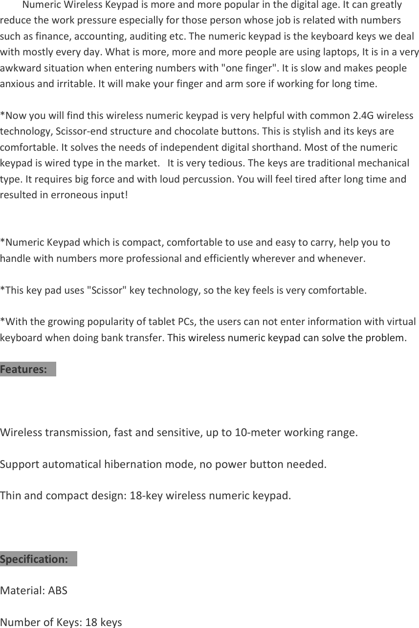 Numeric Wireless Keypad is more and more popular in the digital age. It can greatly reduce the work pressure especially for those person whose job is related with numbers such as finance, accounting, auditing etc. The numeric keypad is the keyboard keys we deal with mostly every day. What is more, more and more people are using laptops, It is in a very awkward situation when entering numbers with &quot;one finger&quot;. It is slow and makes people anxious and irritable. It will make your finger and arm sore if working for long time. *Now you will find this wireless numeric keypad is very helpful with common 2.4G wirelesstechnology, Scissor-end structure and chocolate buttons. This is stylish and its keys are comfortable. It solves the needs of independent digital shorthand. Most of the numeric keypad is wired type in the market.   It is very tedious. The keys are traditional mechanical type. It requires big force and with loud percussion. You will feel tired after long time and resulted in erroneous input! *Numeric Keypad which is compact, comfortable to use and easy to carry, help you tohandle with numbers more professional and efficiently wherever and whenever. *This key pad uses &quot;Scissor&quot; key technology, so the key feels is very comfortable.*With the growing popularity of tablet PCs, the users can not enter information with virtualkeyboard when doing bank transfer. This wireless numeric keypad can solve the problem. Features: Wireless transmission, fast and sensitive, up to 10-meter working range. Support automatical hibernation mode, no power button needed. Thin and compact design: 18-key wireless numeric keypad. Specification: Material: ABS Number of Keys: 18 keys 