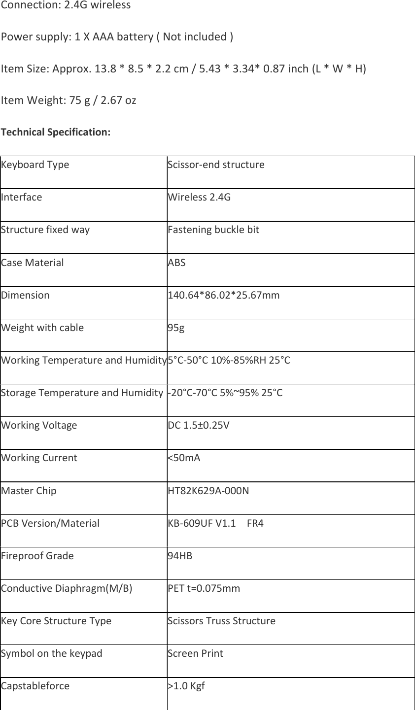 Connection: 2.4G wireless    Power supply: 1 X AAA battery ( Not included )  Item Size: Approx. 13.8 * 8.5 * 2.2 cm / 5.43 * 3.34* 0.87 inch (L * W * H)    Item Weight: 75 g / 2.67 oz    Technical Specification: Keyboard Type Scissor-end structure Interface Wireless 2.4G Structure fixed way Fastening buckle bit Case Material ABS Dimension 140.64*86.02*25.67mm Weight with cable 95g Working Temperature and Humidity5°C-50°C 10%-85%RH 25°C Storage Temperature and Humidity -20°C-70°C 5%~95% 25°C Working Voltage DC 1.5±0.25V Working Current &lt;50mA Master Chip HT82K629A-000N PCB Version/Material KB-609UF V1.1    FR4 Fireproof Grade 94HB Conductive Diaphragm(M/B) PET t=0.075mm Key Core Structure Type Scissors Truss Structure Symbol on the keypad Screen Print Capstableforce &gt;1.0 Kgf 