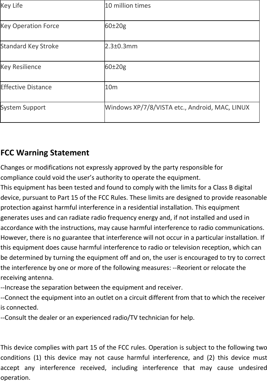 Key Life 10 million times Key Operation Force 60±20g Standard Key Stroke 2.3±0.3mm Key Resilience 60±20g Effective Distance 10m System Support Windows XP/7/8/VISTA etc., Android, MAC, LINUX  FCC Warning Statement Changes or modifications not expressly approved by the party responsible for compliance could void the user’s authority to operate the equipment. This equipment has been tested and found to comply with the limits for a Class B digital device, pursuant to Part 15 of the FCC Rules. These limits are designed to provide reasonable protection against harmful interference in a residential installation. This equipment generates uses and can radiate radio frequency energy and, if not installed and used in accordance with the instructions, may cause harmful interference to radio communications. However, there is no guarantee that interference will not occur in a particular installation. If this equipment does cause harmful interference to radio or television reception, which can be determined by turning the equipment off and on, the user is encouraged to try to correct the interference by one or more of the following measures: --Reorient or relocate the receiving antenna. --Increase the separation between the equipment and receiver.   --Connect the equipment into an outlet on a circuit different from that to which the receiver is connected. --Consult the dealer or an experienced radio/TV technician for help.   This device complies with part 15 of the FCC rules. Operation is subject to the following two conditions  (1)  this  device  may  not  cause  harmful  interference,  and  (2)  this  device  must accept  any  interference  received,  including  interference  that  may  cause  undesired operation.  