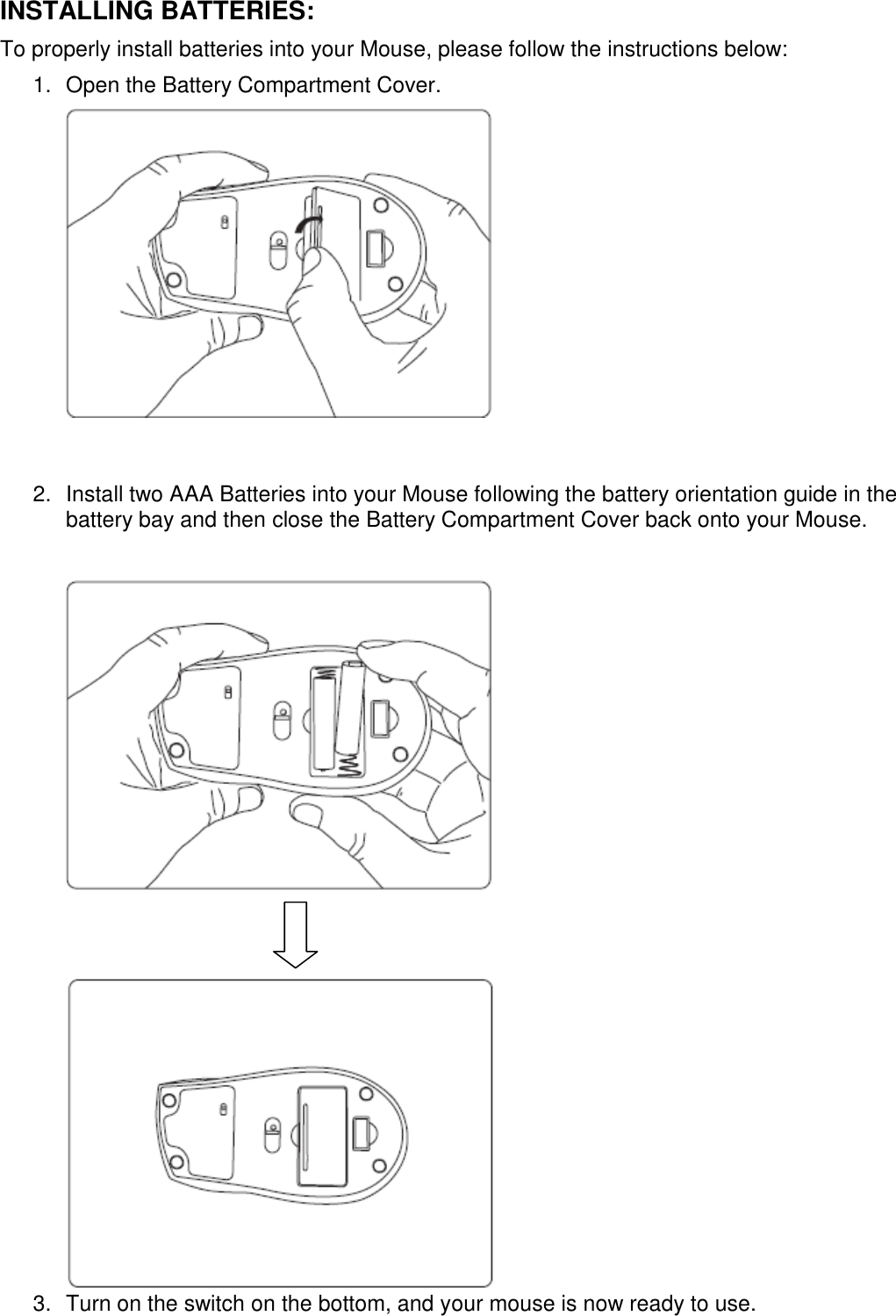 INSTALLING BATTERIES: To properly install batteries into your Mouse, please follow the instructions below: 1.  Open the Battery Compartment Cover.         2.  Install two AAA Batteries into your Mouse following the battery orientation guide in the battery bay and then close the Battery Compartment Cover back onto your Mouse.           3.  Turn on the switch on the bottom, and your mouse is now ready to use.  