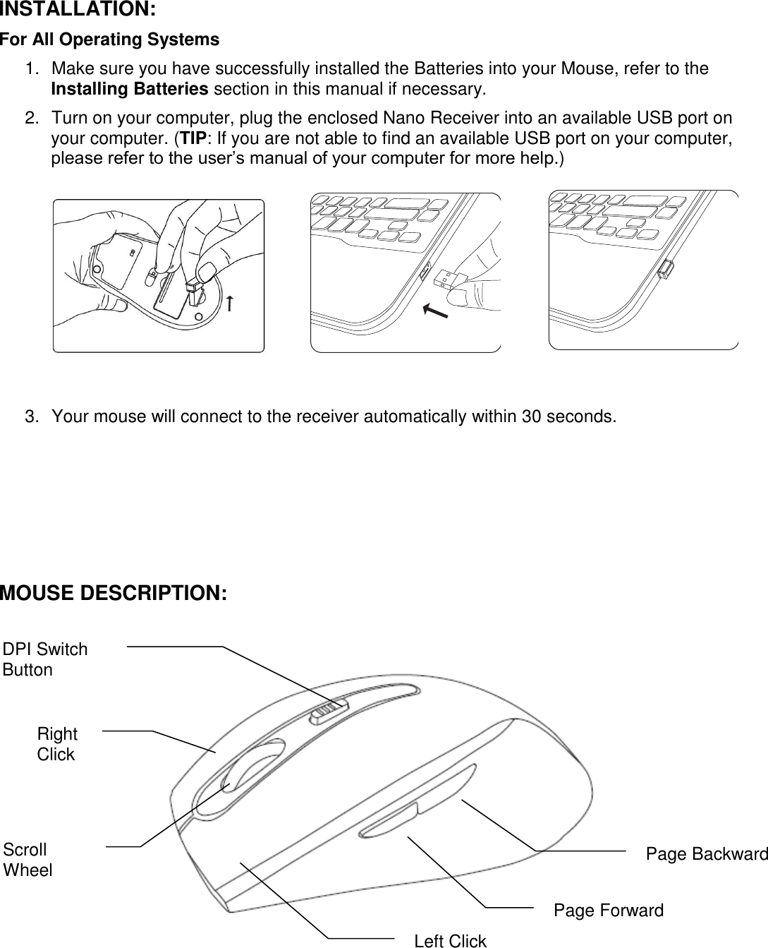 INSTALLATION: For All Operating Systems     1.  Make sure you have successfully installed the Batteries into your Mouse, refer to the Installing Batteries section in this manual if necessary. 2.  Turn on your computer, plug the enclosed Nano Receiver into an available USB port on your computer. (TIP: If you are not able to find an available USB port on your computer, please refer to the user’s manual of your computer for more help.)                                                                                                            3.  Your mouse will connect to the receiver automatically within 30 seconds.            MOUSE DESCRIPTION:                                                                               Scroll Wheel  Page Backward   Page Forward DPI Switch Button  Left Click Right Click  