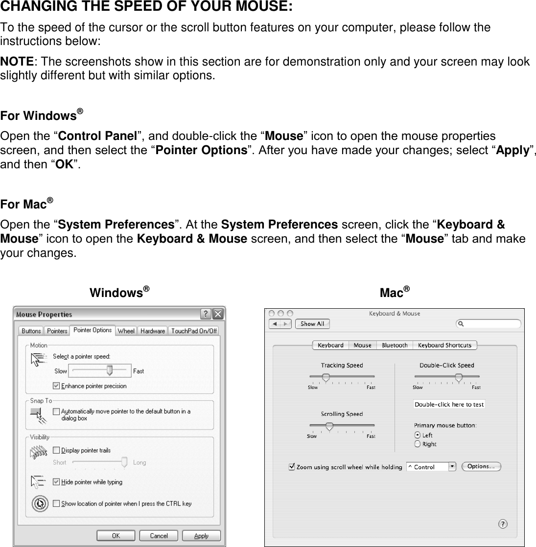 CHANGING THE SPEED OF YOUR MOUSE: To the speed of the cursor or the scroll button features on your computer, please follow the instructions below:  NOTE: The screenshots show in this section are for demonstration only and your screen may look slightly different but with similar options.  For Windows® Open the “Control Panel”, and double-click the “Mouse” icon to open the mouse properties screen, and then select the “Pointer Options”. After you have made your changes; select “Apply”, and then “OK”.  For Mac® Open the “System Preferences”. At the System Preferences screen, click the “Keyboard &amp; Mouse” icon to open the Keyboard &amp; Mouse screen, and then select the “Mouse” tab and make your changes.   Windows®  Mac®                  