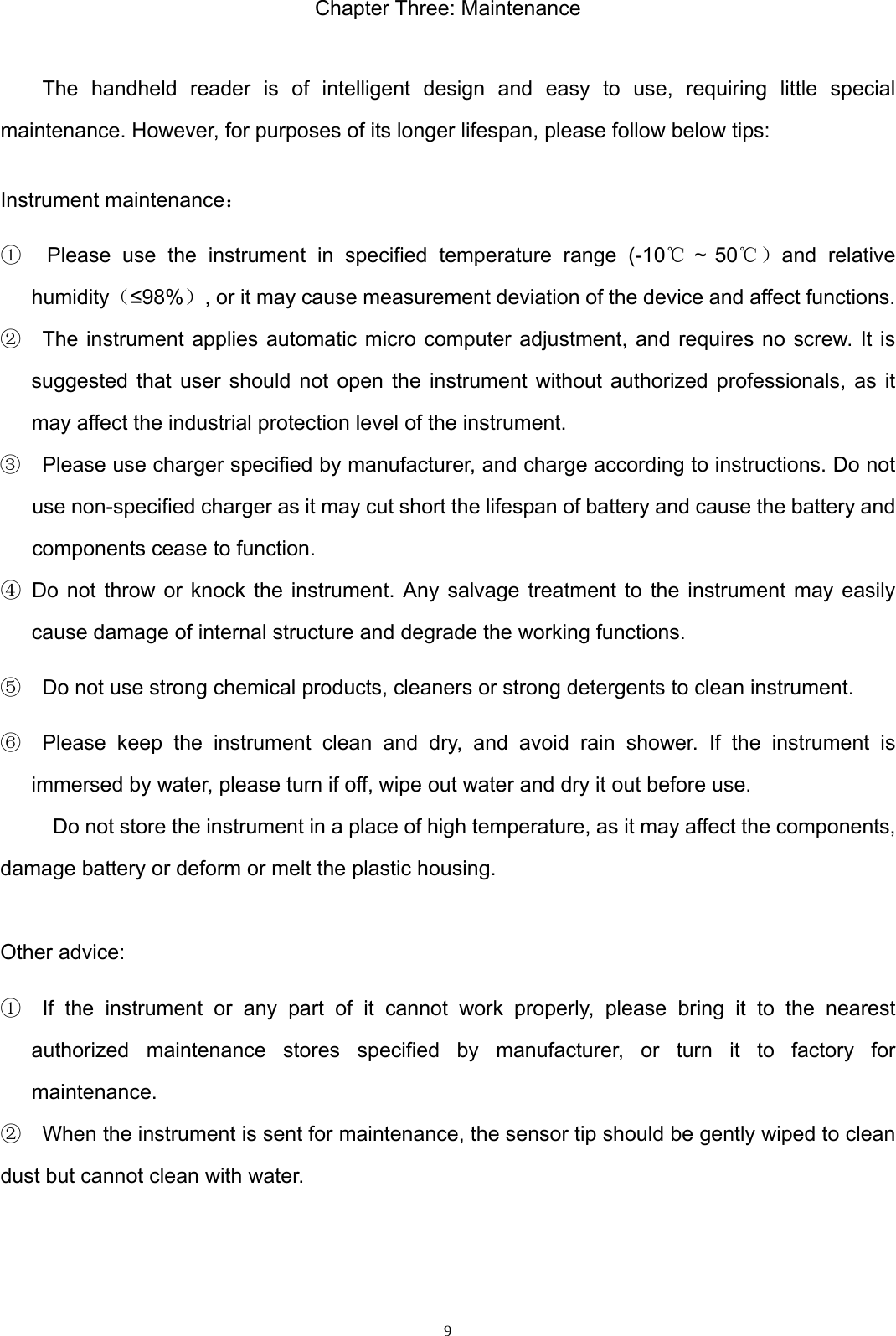  9Chapter Three: Maintenance  The handheld reader is of intelligent design and easy to use, requiring little special maintenance. However, for purposes of its longer lifespan, please follow below tips:   Instrument maintenance： ①  Please use the instrument in specified temperature range (-10℃ ~ 50℃）and relative humidity（&le;98%）, or it may cause measurement deviation of the device and affect functions.   ②  The instrument applies automatic micro computer adjustment, and requires no screw. It is suggested that user should not open the instrument without authorized professionals, as it may affect the industrial protection level of the instrument. ③    Please use charger specified by manufacturer, and charge according to instructions. Do not use non-specified charger as it may cut short the lifespan of battery and cause the battery and components cease to function. ④ Do not throw or knock the instrument. Any salvage treatment to the instrument may easily cause damage of internal structure and degrade the working functions.   ⑤    Do not use strong chemical products, cleaners or strong detergents to clean instrument. ⑥  Please keep the instrument clean and dry, and avoid rain shower. If the instrument is immersed by water, please turn if off, wipe out water and dry it out before use.   Do not store the instrument in a place of high temperature, as it may affect the components, damage battery or deform or melt the plastic housing.  Other advice: ①  If the instrument or any part of it cannot work properly, please bring it to the nearest authorized maintenance stores specified by manufacturer, or turn it to factory for maintenance.  ②    When the instrument is sent for maintenance, the sensor tip should be gently wiped to clean dust but cannot clean with water.     