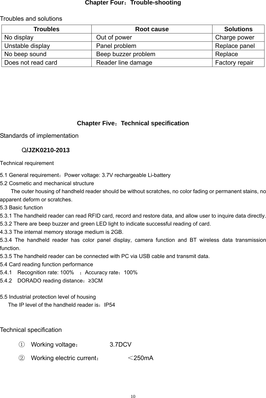  10Chapter Four：Trouble-shooting  Troubles and solutions Troubles Root cause Solutions No display  Out of power  Charge power Unstable display  Panel problem Replace panel No beep sound  Beep buzzer problem  Replace Does not read card  Reader line damage  Factory repair       Chapter Five：Technical specification Standards of implementation Q/JZK0210-2013 Technical requirement 5.1 General requirement：Power voltage: 3.7V rechargeable Li-battery 5.2 Cosmetic and mechanical structure The outer housing of handheld reader should be without scratches, no color fading or permanent stains, no apparent deform or scratches. 5.3 Basic function 5.3.1 The handheld reader can read RFID card, record and restore data, and allow user to inquire data directly. 5.3.2 There are beep buzzer and green LED light to indicate successful reading of card. 4.3.3 The internal memory storage medium is 2GB. 5.3.4 The handheld reader has color panel display, camera function and BT wireless data transmission function.  5.3.5 The handheld reader can be connected with PC via USB cable and transmit data. 5.4 Card reading function performance 5.4.1  Recognition rate: 100%  ；Accuracy rate：100% 5.4.2  DORADO reading distance：&ge;3CM  5.5 Industrial protection level of housing       The IP level of the handheld reader is：IP54  Technical specification ①  Working voltage：         3.7DCV  ②  Working electric current：        ＜250mA   