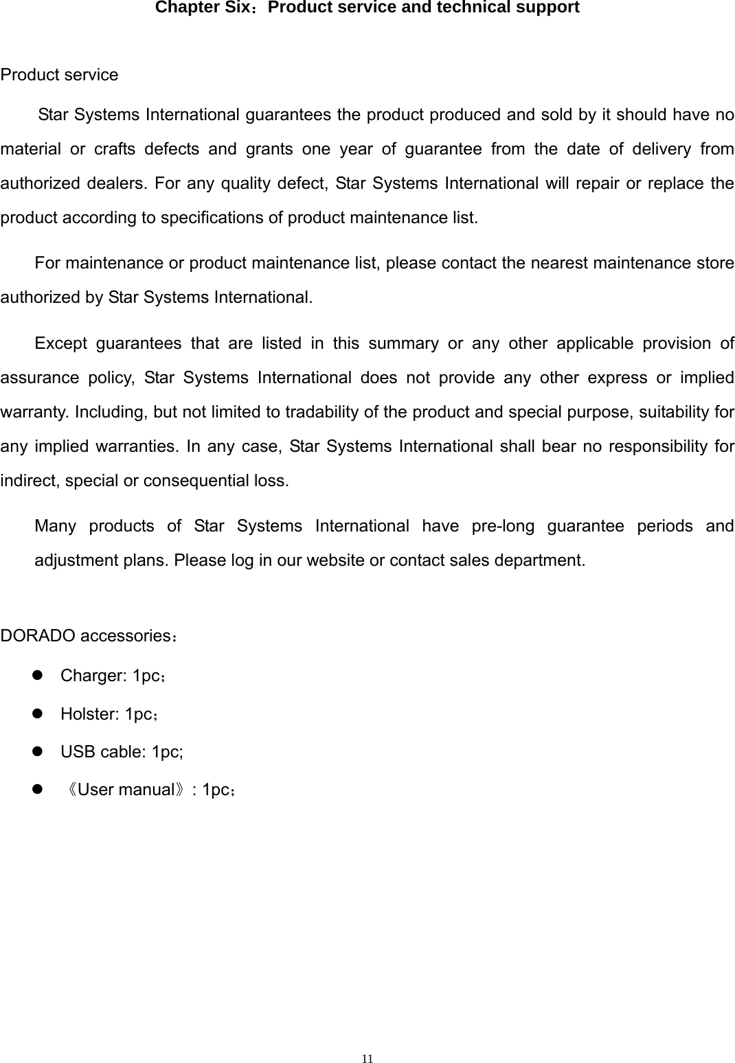  11 Chapter Six：Product service and technical support  Product service Star Systems International guarantees the product produced and sold by it should have no material or crafts defects and grants one year of guarantee from the date of delivery from authorized dealers. For any quality defect, Star Systems International will repair or replace the product according to specifications of product maintenance list.   For maintenance or product maintenance list, please contact the nearest maintenance store authorized by Star Systems International. Except guarantees that are listed in this summary or any other applicable provision of assurance policy, Star Systems International does not provide any other express or implied warranty. Including, but not limited to tradability of the product and special purpose, suitability for any implied warranties. In any case, Star Systems International shall bear no responsibility for indirect, special or consequential loss. Many products of Star Systems International have pre-long guarantee periods and adjustment plans. Please log in our website or contact sales department.  DORADO accessories： z Charger: 1pc； z Holster: 1pc； z  USB cable: 1pc; z 《User manual》: 1pc；       