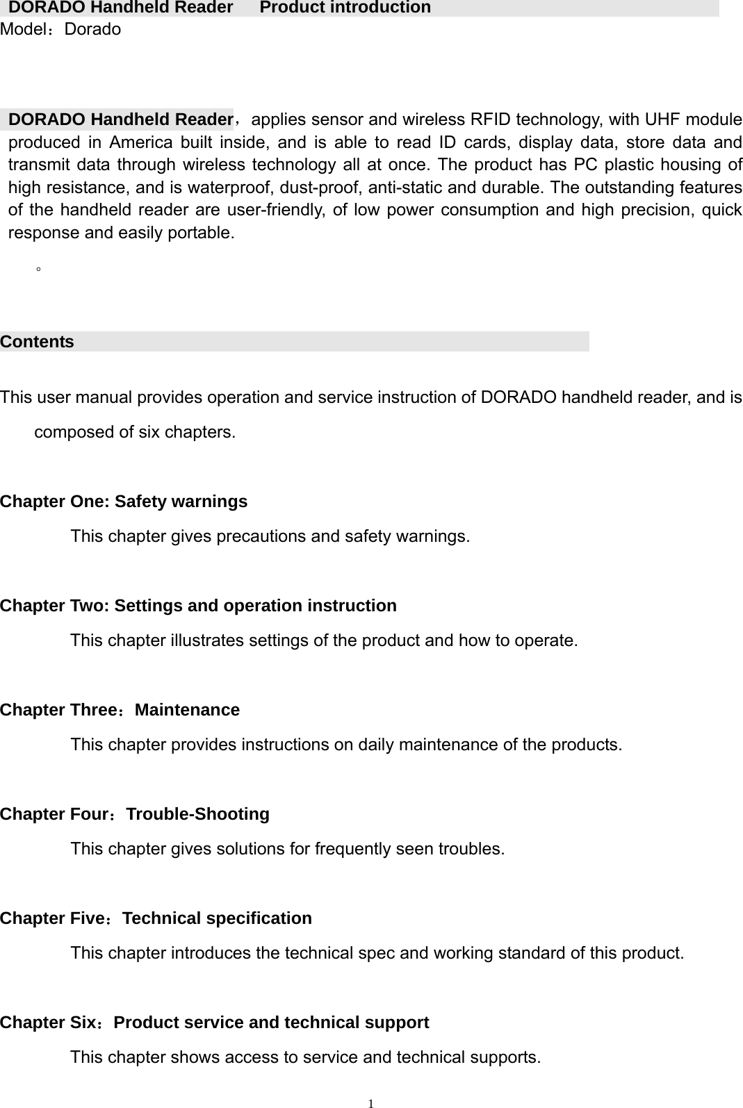  1 DORADO Handheld Reader   Product introduction                                Model：Dorado       DORADO Handheld Reader，applies sensor and wireless RFID technology, with UHF module produced in America built inside, and is able to read ID cards, display data, store data and transmit data through wireless technology all at once. The product has PC plastic housing of high resistance, and is waterproof, dust-proof, anti-static and durable. The outstanding features of the handheld reader are user-friendly, of low power consumption and high precision, quick response and easily portable.   。  Contents                                 This user manual provides operation and service instruction of DORADO handheld reader, and is composed of six chapters.  Chapter One: Safety warnings This chapter gives precautions and safety warnings.  Chapter Two: Settings and operation instruction This chapter illustrates settings of the product and how to operate.  Chapter Three：Maintenance This chapter provides instructions on daily maintenance of the products.  Chapter Four：Trouble-Shooting This chapter gives solutions for frequently seen troubles.  Chapter Five：Technical specification This chapter introduces the technical spec and working standard of this product.  Chapter Six：Product service and technical support This chapter shows access to service and technical supports. 