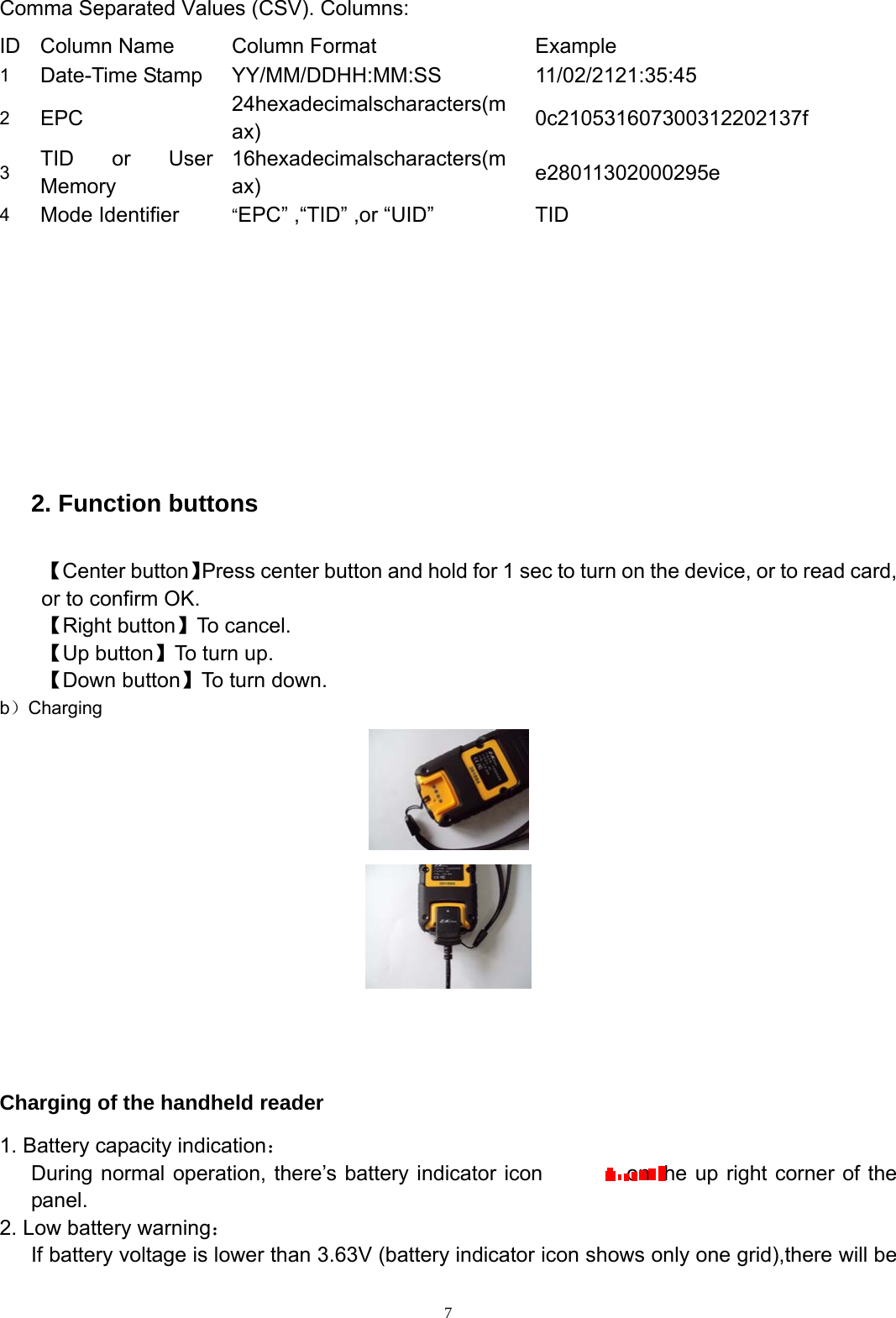  7Comma Separated Values (CSV). Columns: ID  Column Name  Column Format  Example   1   Date-Time Stamp  YY/MM/DDHH:MM:SS 11/02/2121:35:45 2   EPC   24hexadecimalscharacters(max)  0c210531607300312202137f 3   TID or User Memory 16hexadecimalscharacters(max)  e28011302000295e  4   Mode Identifier  &ldquo;EPC&rdquo; ,&ldquo;TID&rdquo; ,or &ldquo;UID&rdquo;  TID            2. Function buttons    【Center button】Press center button and hold for 1 sec to turn on the device, or to read card, or to confirm OK. 【Right button】To cancel. 【Up button】To turn up. 【Down button】To turn down. b）Charging      Charging of the handheld reader 1. Battery capacity indication：       During normal operation, there&rsquo;s battery indicator icon        on the up right corner of the panel. 2. Low battery warning：       If battery voltage is lower than 3.63V (battery indicator icon shows only one grid),there will be   