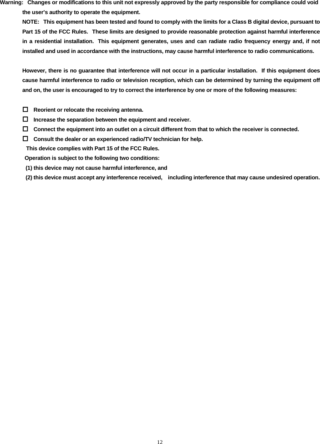  12  Warning:   Changes or modifications to this unit not expressly approved by the party responsible for compliance could void the user&rsquo;s authority to operate the equipment. NOTE:   This equipment has been tested and found to comply with the limits for a Class B digital device, pursuant to Part 15 of the FCC Rules.  These limits are designed to provide reasonable protection against harmful interference in a residential installation.  This equipment generates, uses and can radiate radio frequency energy and, if not installed and used in accordance with the instructions, may cause harmful interference to radio communications.  However, there is no guarantee that interference will not occur in a particular installation.   If this equipment does cause harmful interference to radio or television reception, which can be determined by turning the equipment off and on, the user is encouraged to try to correct the interference by one or more of the following measures:   Reorient or relocate the receiving antenna.  Increase the separation between the equipment and receiver.  Connect the equipment into an outlet on a circuit different from that to which the receiver is connected.  Consult the dealer or an experienced radio/TV technician for help.                   This device complies with Part 15 of the FCC Rules.                    Operation is subject to the following two conditions:                      (1) this device may not cause harmful interference, and                     (2) this device must accept any interference received,    including interference that may cause undesired operation.        