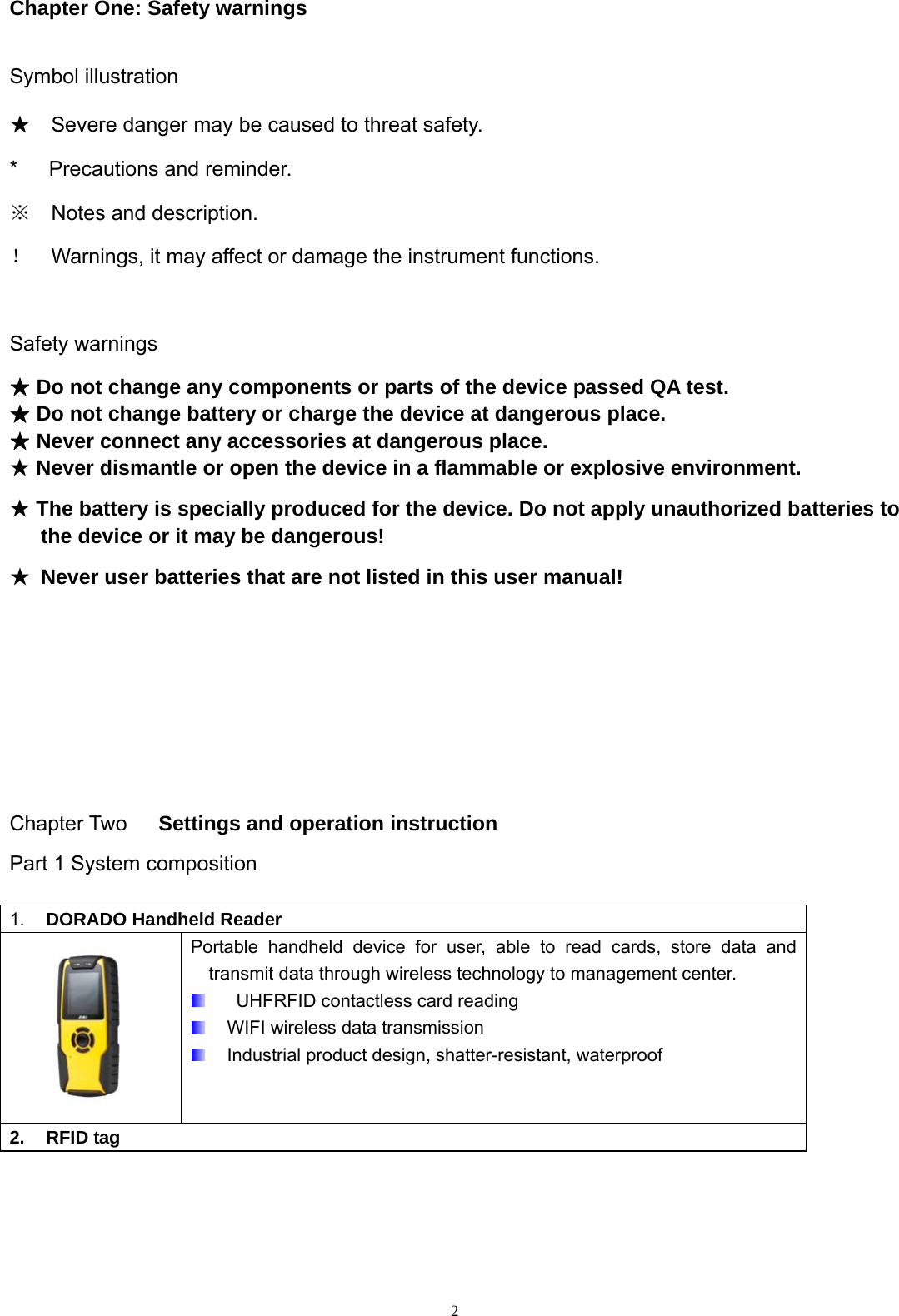  2Chapter One: Safety warnings  Symbol illustration ★  Severe danger may be caused to threat safety. *   Precautions and reminder. ※  Notes and description. ！  Warnings, it may affect or damage the instrument functions.    Safety warnings ★ Do not change any components or parts of the device passed QA test. ★ Do not change battery or charge the device at dangerous place. ★ Never connect any accessories at dangerous place. ★ Never dismantle or open the device in a flammable or explosive environment. ★ The battery is specially produced for the device. Do not apply unauthorized batteries to the device or it may be dangerous! ★ Never user batteries that are not listed in this user manual!     Chapter Two   Settings and operation instruction Part 1 System composition 1.  DORADO Handheld Reader  Portable handheld device for user, able to read cards, store data and transmit data through wireless technology to management center.     UHFRFID contactless card reading   WIFI wireless data transmission   Industrial product design, shatter-resistant, waterproof 2. RFID tag      
