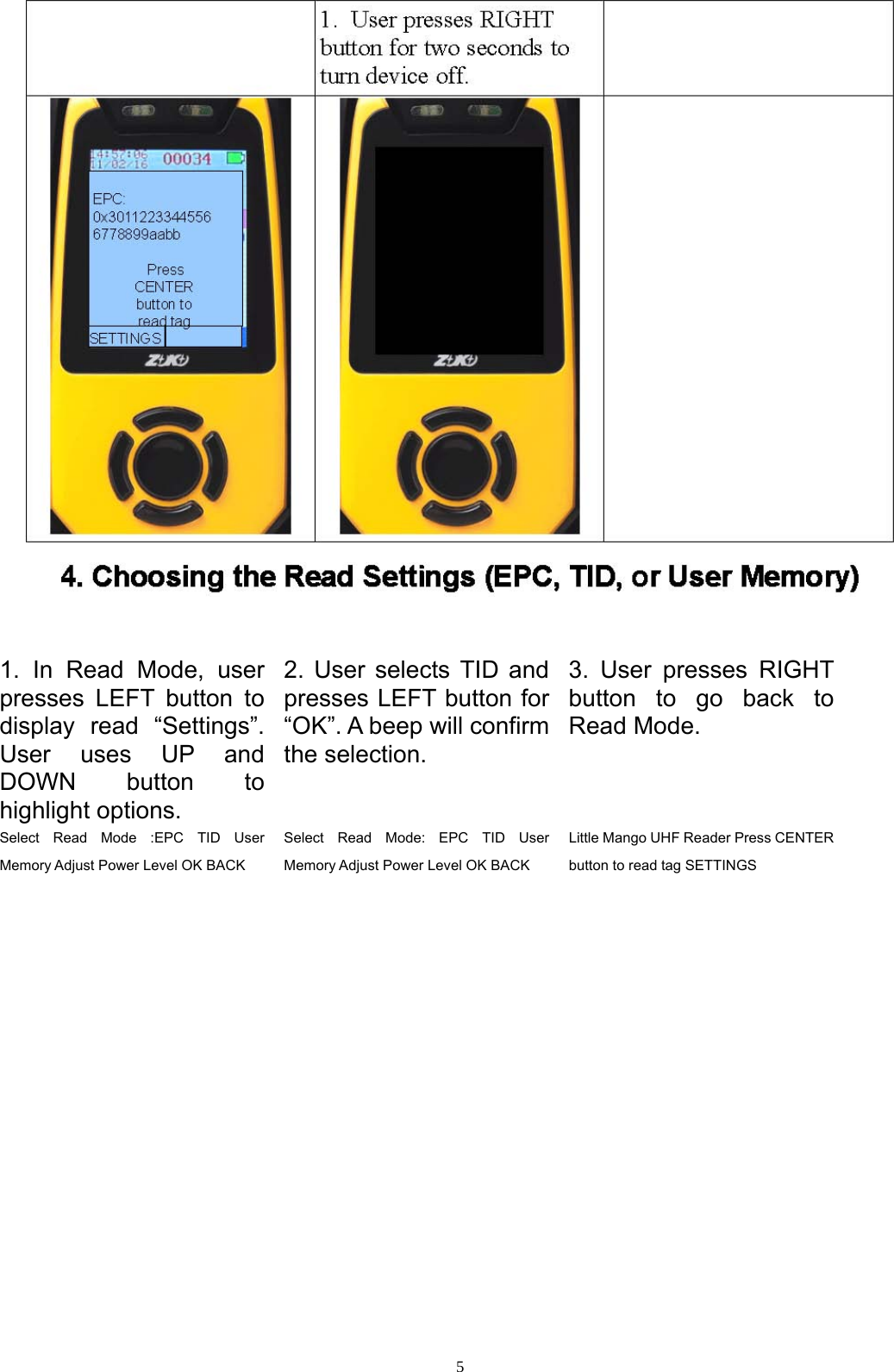  5  1. In Read Mode, user presses LEFT button to display read &ldquo;Settings&rdquo;. User uses UP and DOWN button to highlight options. 2. User selects TID and presses LEFT button for &ldquo;OK&rdquo;. A beep will confirm the selection. 3. User presses RIGHT button to go back to Read Mode. Select Read Mode :EPC TID User Memory Adjust Power Level OK BACK Select Read Mode: EPC TID User Memory Adjust Power Level OK BACK Little Mango UHF Reader Press CENTER button to read tag SETTINGS   