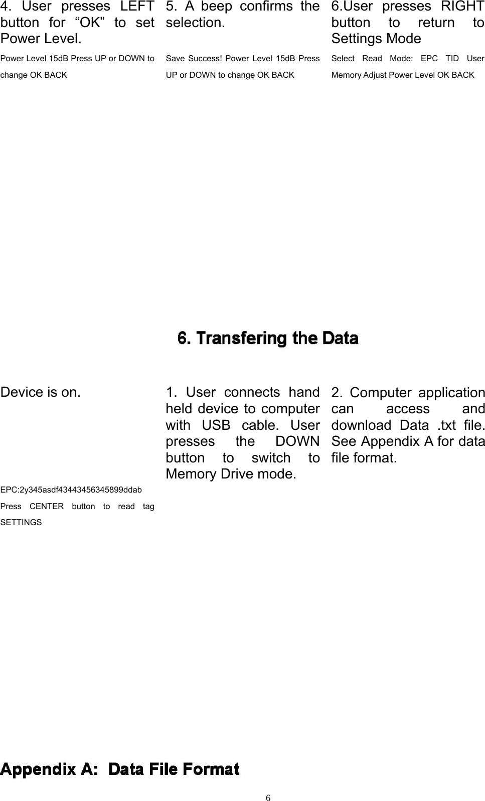  64. User presses LEFT button for &ldquo;OK&rdquo; to set Power Level. 5. A beep confirms the selection. 6.User presses RIGHT button to return to Settings Mode Power Level 15dB Press UP or DOWN to change OK BACK Save Success! Power Level 15dB Press UP or DOWN to change OK BACK Select Read Mode: EPC TID User Memory Adjust Power Level OK BACK   Device is on.   1. User connects hand held device to computer with USB cable. User presses the DOWN button to switch to Memory Drive mode. 2. Computer application can access and download Data .txt file. See Appendix A for data file format. EPC:2y345asdf43443456345899ddab Press CENTER button to read tag SETTINGS     