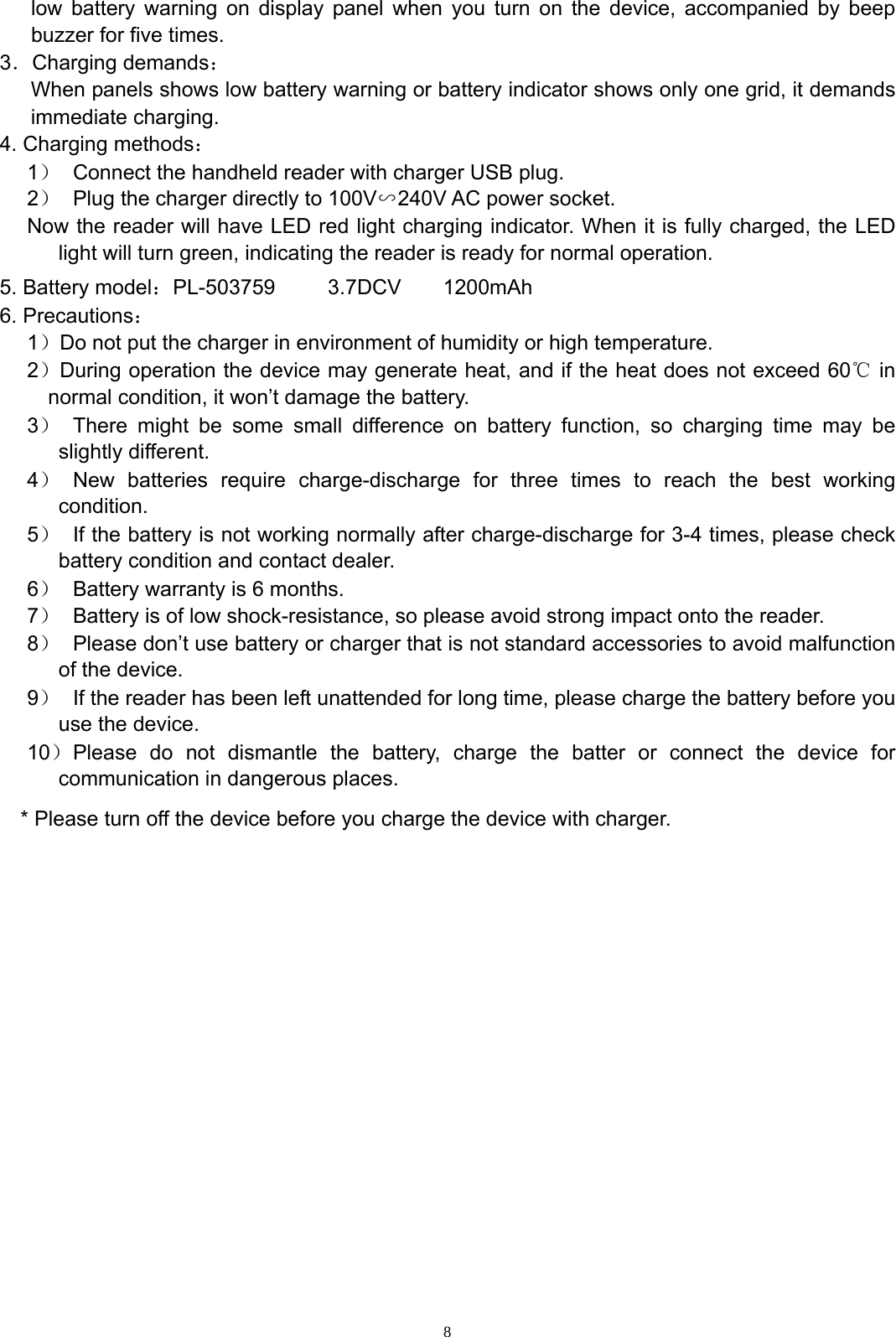  8low battery warning on display panel when you turn on the device, accompanied by beep buzzer for five times. 3．Charging demands： When panels shows low battery warning or battery indicator shows only one grid, it demands immediate charging. 4. Charging methods： 1）  Connect the handheld reader with charger USB plug. 2）  Plug the charger directly to 100V∽240V AC power socket.   Now the reader will have LED red light charging indicator. When it is fully charged, the LED light will turn green, indicating the reader is ready for normal operation. 5. Battery model：PL-503759     3.7DCV    1200mAh 6. Precautions： 1）Do not put the charger in environment of humidity or high temperature. 2）During operation the device may generate heat, and if the heat does not exceed 60℃ in normal condition, it won&rsquo;t damage the battery. 3）  There might be some small difference on battery function, so charging time may be slightly different.   4） New batteries require charge-discharge for three times to reach the best working condition. 5）  If the battery is not working normally after charge-discharge for 3-4 times, please check battery condition and contact dealer. 6）  Battery warranty is 6 months. 7）  Battery is of low shock-resistance, so please avoid strong impact onto the reader. 8）  Please don&rsquo;t use battery or charger that is not standard accessories to avoid malfunction of the device. 9）  If the reader has been left unattended for long time, please charge the battery before you use the device. 10） Please do not dismantle the battery, charge the batter or connect the device for communication in dangerous places.   * Please turn off the device before you charge the device with charger. 