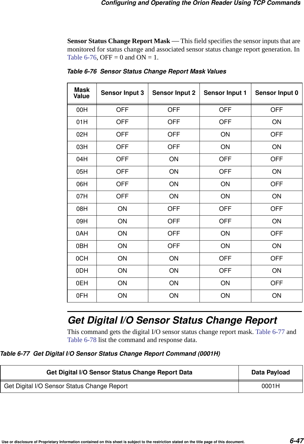 Configuring and Operating the Orion Reader Using TCP CommandsUse or disclosure of Proprietary Information contained on this sheet is subject to the restriction stated on the title page of this document. 6-47Sensor Status Change Report Mask &mdash; This field specifies the sensor inputs that are monitored for status change and associated sensor status change report generation. In Table 6-76, OFF = 0 and ON = 1.Get Digital I/O Sensor Status Change ReportThis command gets the digital I/O sensor status change report mask. Table 6-77 and Table 6-78 list the command and response data. Table 6-76 Sensor Status Change Report Mask ValuesMaskValue Sensor Input 3 Sensor Input 2 Sensor Input 1 Sensor Input 000H OFF OFF OFF OFF01H OFF OFF OFF ON02H OFF OFF ON OFF03H OFF OFF ON ON04H OFF ON OFF OFF05H OFF ON OFF ON06H OFF ON ON OFF07H OFF ON ON ON08H ON OFF OFF OFF09H ON OFF OFF ON0AH ON OFF ON OFF0BH ON OFF ON ON0CH ON ON OFF OFF0DH ON ON OFF ON0EH ON ON ON OFF0FH ON ON ON ONTable 6-77 Get Digital I/O Sensor Status Change Report Command (0001H)Get Digital I/O Sensor Status Change Report Data Data PayloadGet Digital I/O Sensor Status Change Report 0001H