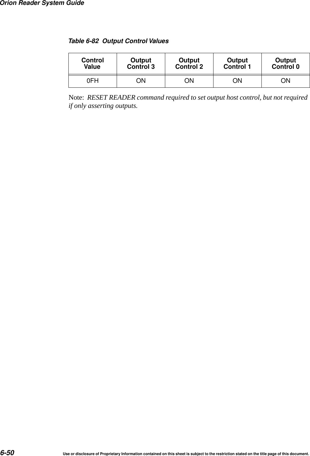 Orion Reader System Guide6-50 Use or disclosure of Proprietary Information contained on this sheet is subject to the restriction stated on the title page of this document.Note:  RESET READER command required to set output host control, but not required if only asserting outputs.0FH ON ON ON ONTable 6-82 Output Control ValuesControlValue OutputControl 3 OutputControl 2 OutputControl 1 OutputControl 0