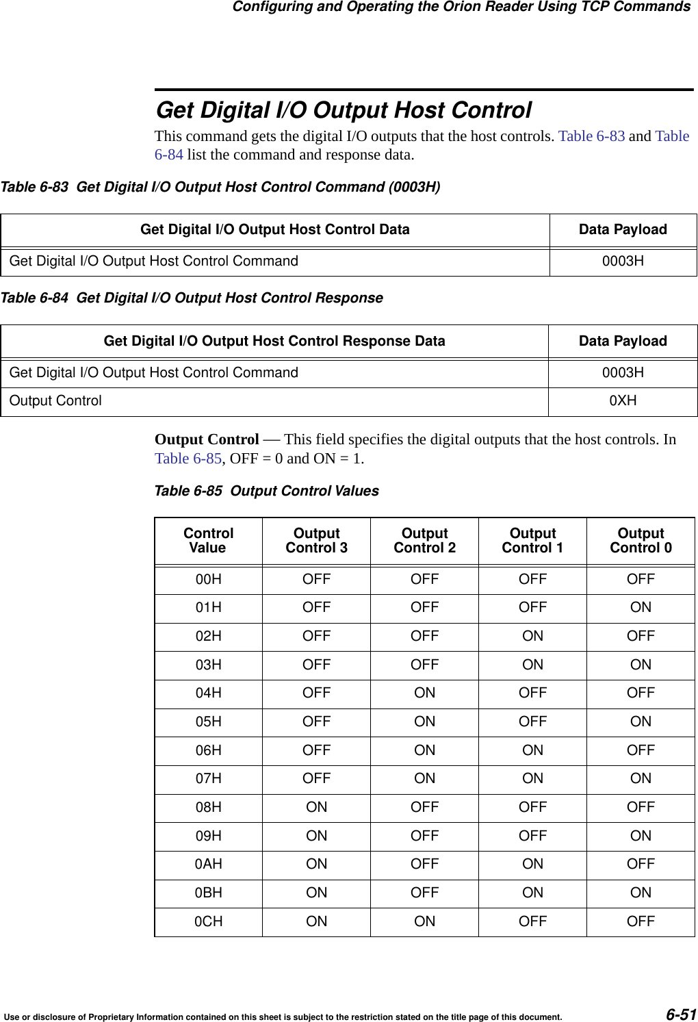 Configuring and Operating the Orion Reader Using TCP CommandsUse or disclosure of Proprietary Information contained on this sheet is subject to the restriction stated on the title page of this document. 6-51Get Digital I/O Output Host ControlThis command gets the digital I/O outputs that the host controls. Table 6-83 and Table 6-84 list the command and response data. Output Control &mdash; This field specifies the digital outputs that the host controls. In Table 6-85, OFF = 0 and ON = 1. Table 6-83 Get Digital I/O Output Host Control Command (0003H)Get Digital I/O Output Host Control Data Data PayloadGet Digital I/O Output Host Control Command 0003HTable 6-84 Get Digital I/O Output Host Control ResponseGet Digital I/O Output Host Control Response Data Data PayloadGet Digital I/O Output Host Control Command 0003HOutput Control 0XHTable 6-85 Output Control ValuesControlValue OutputControl 3 OutputControl 2 OutputControl 1 OutputControl 000H OFF OFF OFF OFF01H OFF OFF OFF ON02H OFF OFF ON OFF03H OFF OFF ON ON04H OFF ON OFF OFF05H OFF ON OFF ON06H OFF ON ON OFF07H OFF ON ON ON08H ON OFF OFF OFF09H ON OFF OFF ON0AH ON OFF ON OFF0BH ON OFF ON ON0CH ON ON OFF OFF
