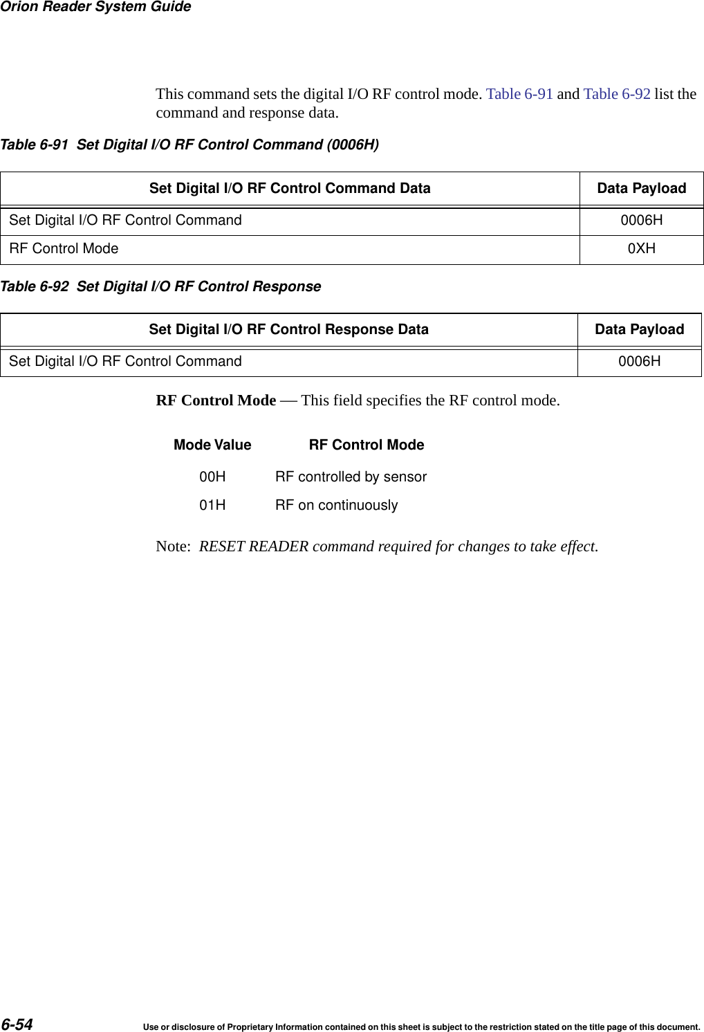 Orion Reader System Guide6-54 Use or disclosure of Proprietary Information contained on this sheet is subject to the restriction stated on the title page of this document.This command sets the digital I/O RF control mode. Table 6-91 and Table 6-92 list the command and response data. RF Control Mode &mdash; This field specifies the RF control mode.Note:  RESET READER command required for changes to take effect.Table 6-91 Set Digital I/O RF Control Command (0006H)Set Digital I/O RF Control Command Data Data PayloadSet Digital I/O RF Control Command 0006HRF Control Mode 0XHTable 6-92 Set Digital I/O RF Control ResponseSet Digital I/O RF Control Response Data Data PayloadSet Digital I/O RF Control Command 0006HMode Value RF Control Mode00H RF controlled by sensor01H RF on continuously