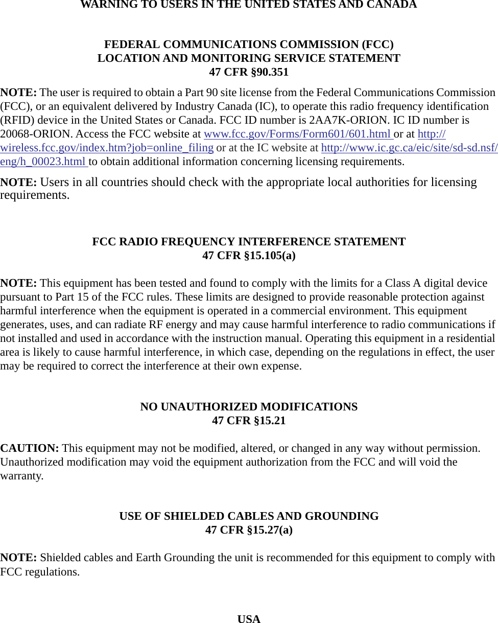 WARNING TO USERS IN THE UNITED STATES AND CANADAFEDERAL COMMUNICATIONS COMMISSION (FCC)LOCATION AND MONITORING SERVICE STATEMENT47 CFR &sect;90.351NOTE: The user is required to obtain a Part 90 site license from the Federal Communications Commission (FCC), or an equivalent delivered by Industry Canada (IC), to operate this radio frequency identification (RFID) device in the United States or Canada. FCC ID number is 2AA7K-ORION. IC ID number is 20068-ORION. Access the FCC website at www.fcc.gov/Forms/Form601/601.html or at http://wireless.fcc.gov/index.htm?job=online_filing or at the IC website at http://www.ic.gc.ca/eic/site/sd-sd.nsf/eng/h_00023.html to obtain additional information concerning licensing requirements.NOTE: Users in all countries should check with the appropriate local authorities for licensing requirements.FCC RADIO FREQUENCY INTERFERENCE STATEMENT47 CFR &sect;15.105(a)NOTE: This equipment has been tested and found to comply with the limits for a Class A digital device pursuant to Part 15 of the FCC rules. These limits are designed to provide reasonable protection against harmful interference when the equipment is operated in a commercial environment. This equipment generates, uses, and can radiate RF energy and may cause harmful interference to radio communications if not installed and used in accordance with the instruction manual. Operating this equipment in a residential area is likely to cause harmful interference, in which case, depending on the regulations in effect, the user may be required to correct the interference at their own expense.NO UNAUTHORIZED MODIFICATIONS47 CFR &sect;15.21CAUTION: This equipment may not be modified, altered, or changed in any way without permission. Unauthorized modification may void the equipment authorization from the FCC and will void the warranty.USE OF SHIELDED CABLES AND GROUNDING47 CFR &sect;15.27(a)NOTE: Shielded cables and Earth Grounding the unit is recommended for this equipment to comply with FCC regulations.USA