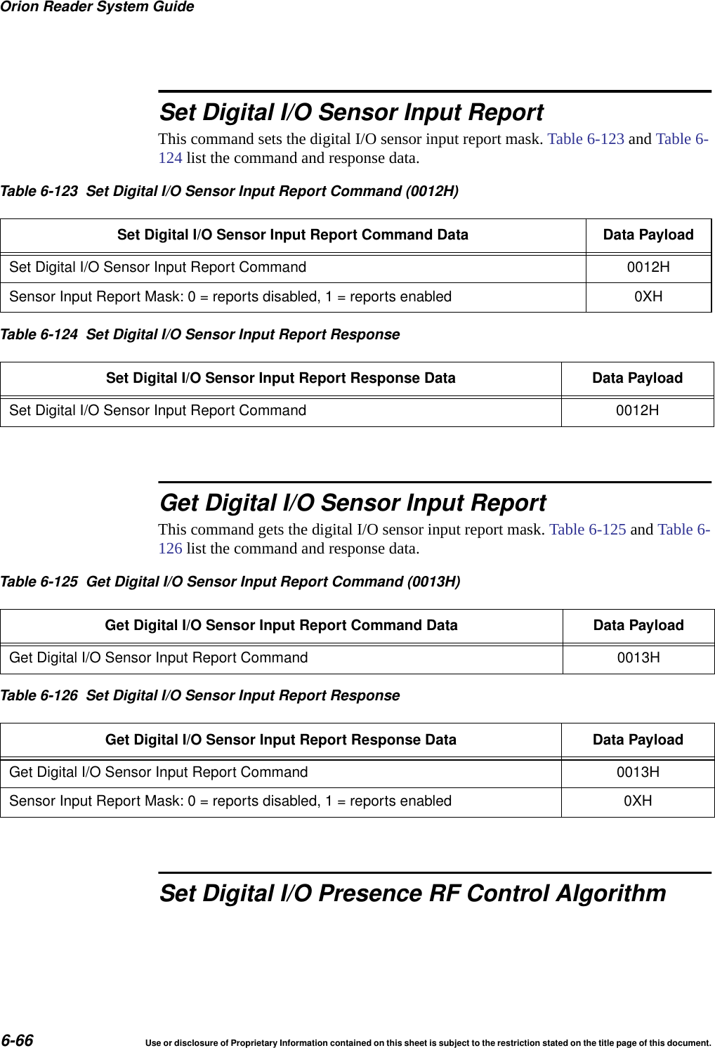 Orion Reader System Guide6-66 Use or disclosure of Proprietary Information contained on this sheet is subject to the restriction stated on the title page of this document.Set Digital I/O Sensor Input ReportThis command sets the digital I/O sensor input report mask. Table 6-123 and Table 6-124 list the command and response data. Get Digital I/O Sensor Input ReportThis command gets the digital I/O sensor input report mask. Table 6-125 and Table 6-126 list the command and response data. Set Digital I/O Presence RF Control AlgorithmTable 6-123 Set Digital I/O Sensor Input Report Command (0012H)Set Digital I/O Sensor Input Report Command Data Data PayloadSet Digital I/O Sensor Input Report Command 0012HSensor Input Report Mask: 0 = reports disabled, 1 = reports enabled 0XHTable 6-124 Set Digital I/O Sensor Input Report ResponseSet Digital I/O Sensor Input Report Response Data Data PayloadSet Digital I/O Sensor Input Report Command 0012HTable 6-125 Get Digital I/O Sensor Input Report Command (0013H)Get Digital I/O Sensor Input Report Command Data Data PayloadGet Digital I/O Sensor Input Report Command 0013HTable 6-126 Set Digital I/O Sensor Input Report ResponseGet Digital I/O Sensor Input Report Response Data Data PayloadGet Digital I/O Sensor Input Report Command 0013HSensor Input Report Mask: 0 = reports disabled, 1 = reports enabled 0XH