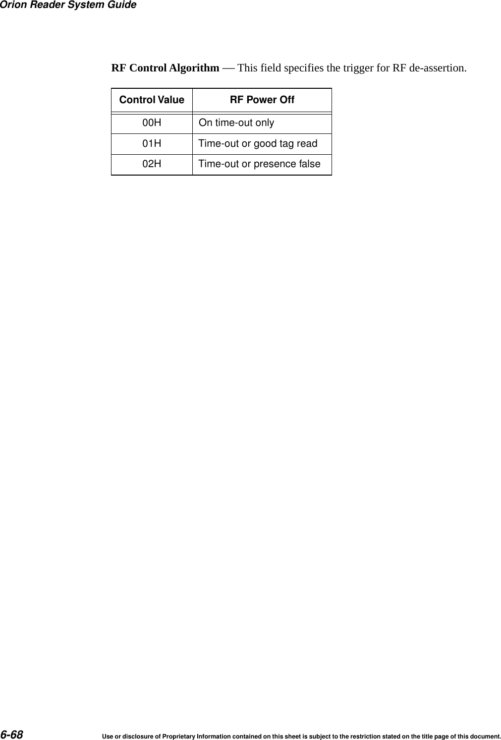 Orion Reader System Guide6-68 Use or disclosure of Proprietary Information contained on this sheet is subject to the restriction stated on the title page of this document.RF Control Algorithm &mdash; This field specifies the trigger for RF de-assertion.Control Value RF Power Off00H On time-out only01H Time-out or good tag read02H Time-out or presence false