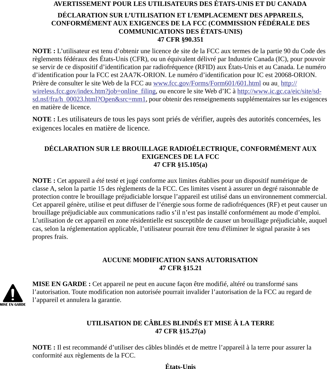 AVERTISSEMENT POUR LES UTILISATEURS DES &Eacute;TATS-UNIS ET DU CANADAD&Eacute;CLARATION SUR L&rsquo;UTILISATION ET L&rsquo;EMPLACEMENT DES APPAREILS, CONFORM&Eacute;MENT AUX EXIGENCES DE LA FCC (COMMISSION F&Eacute;D&Eacute;RALE DES COMMUNICATIONS DES &Eacute;TATS-UNIS)47 CFR &sect;90.351NOTE : L&rsquo;utilisateur est tenu d&rsquo;obtenir une licence de site de la FCC aux termes de la partie 90 du Code des r&egrave;glements f&eacute;d&eacute;raux des &Eacute;tats-Unis (CFR), ou un &eacute;quivalent d&eacute;livr&eacute; par Industrie Canada (IC), pour pouvoir se servir de ce dispositif d&rsquo;identification par radiofr&eacute;quence (RFID) aux &Eacute;tats-Unis et au Canada. Le num&eacute;ro d&rsquo;identification pour la FCC est 2AA7K-ORION. Le num&eacute;ro d&rsquo;identification pour IC est 20068-ORION. Pri&egrave;re de consulter le site Web de la FCC au www.fcc.gov/Forms/Form601/601.html ou au  http://wireless.fcc.gov/index.htm?job=online_filing, ou encore le site Web d&rsquo;IC &agrave; http://www.ic.gc.ca/eic/site/sd-sd.nsf/fra/h_00023.html?Open&amp;src=mm1, pour obtenir des renseignements suppl&eacute;mentaires sur les exigences en mati&egrave;re de licence.NOTE : Les utilisateurs de tous les pays sont pri&eacute;s de v&eacute;rifier, aupr&egrave;s des autorit&eacute;s concern&eacute;es, les exigences locales en mati&egrave;re de licence.D&Eacute;CLARATION SUR LE BROUILLAGE RADIO&Eacute;LECTRIQUE, CONFORM&Eacute;MENT AUX EXIGENCES DE LA FCC47 CFR &sect;15.105(a)NOTE : Cet appareil a &eacute;t&eacute; test&eacute; et jug&eacute; conforme aux limites &eacute;tablies pour un dispositif num&eacute;rique de classe A, selon la partie 15 des r&egrave;glements de la FCC. Ces limites visent &agrave; assurer un degr&eacute; raisonnable de protection contre le brouillage pr&eacute;judiciable lorsque l&rsquo;appareil est utilis&eacute; dans un environnement commercial. Cet appareil g&eacute;n&egrave;re, utilise et peut diffuser de l&rsquo;&eacute;nergie sous forme de radiofr&eacute;quences (RF) et peut causer un brouillage pr&eacute;judiciable aux communications radio s&rsquo;il n&rsquo;est pas install&eacute; conform&eacute;ment au mode d&rsquo;emploi. L&rsquo;utilisation de cet appareil en zone r&eacute;sidentielle est susceptible de causer un brouillage pr&eacute;judiciable, auquel cas, selon la r&eacute;glementation applicable, l&rsquo;utilisateur pourrait &ecirc;tre tenu d'&eacute;liminer le signal parasite &agrave; ses propres frais.AUCUNE MODIFICATION SANS AUTORISATION47 CFR &sect;15.21MISE EN GARDE : Cet appareil ne peut en aucune fa&ccedil;on &ecirc;tre modifi&eacute;, alt&eacute;r&eacute; ou transform&eacute; sans l&rsquo;autorisation. Toute modification non autoris&eacute;e pourrait invalider l&rsquo;autorisation de la FCC au regard de l&rsquo;appareil et annulera la garantie.UTILISATION DE C&Acirc;BLES BLIND&Eacute;S ET MISE &Agrave; LA TERRE47 CFR &sect;15.27(a)NOTE : Il est recommand&eacute; d&rsquo;utiliser des c&acirc;bles blind&eacute;s et de mettre l&rsquo;appareil &agrave; la terre pour assurer la conformit&eacute; aux r&egrave;glements de la FCC.&Eacute;tats-Unis