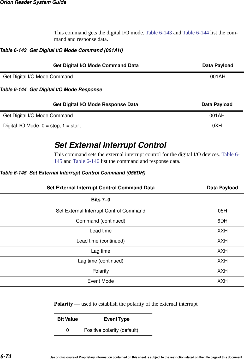 Orion Reader System Guide6-74 Use or disclosure of Proprietary Information contained on this sheet is subject to the restriction stated on the title page of this document.This command gets the digital I/O mode. Table 6-143 and Table 6-144 list the com-mand and response data.Set External Interrupt ControlThis command sets the external interrupt control for the digital I/O devices. Table 6-145 and Table 6-146 list the command and response data. Polarity &mdash; used to establish the polarity of the external interruptTable 6-143 Get Digital I/O Mode Command (001AH)Get Digital I/O Mode Command Data Data PayloadGet Digital I/O Mode Command 001AHTable 6-144 Get Digital I/O Mode ResponseGet Digital I/O Mode Response Data Data PayloadGet Digital I/O Mode Command 001AHDigital I/O Mode: 0 = stop, 1 = start 0XHTable 6-145 Set External Interrupt Control Command (056DH)Set External Interrupt Control Command Data Data PayloadBits 7&ndash;0Set External Interrupt Control Command 05HCommand (continued) 6DHLead time XXHLead time (continued) XXHLag time XXHLag time (continued) XXHPolarity XXHEvent Mode XXHBit Value Event Type0 Positive polarity (default)