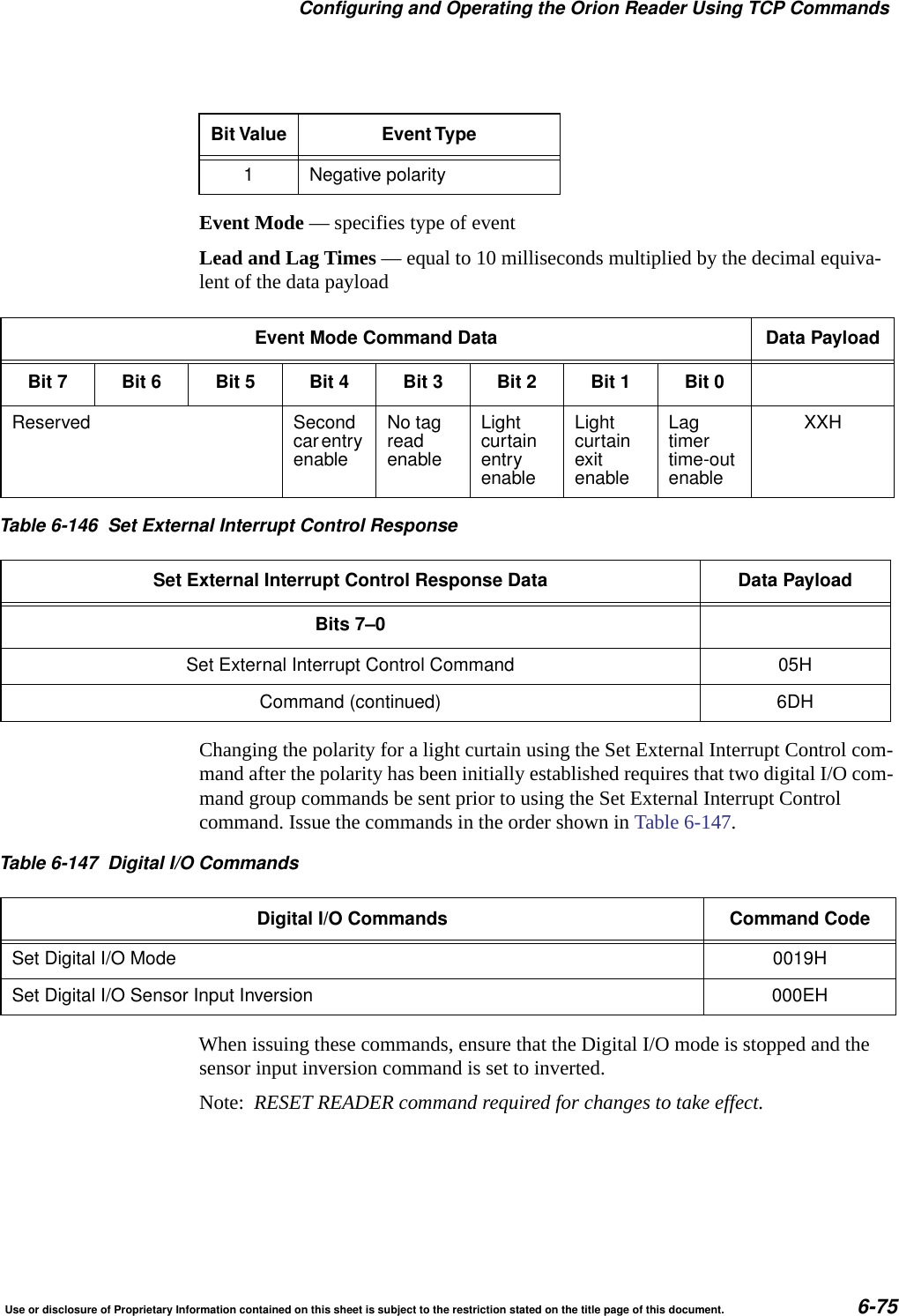 Configuring and Operating the Orion Reader Using TCP CommandsUse or disclosure of Proprietary Information contained on this sheet is subject to the restriction stated on the title page of this document. 6-75Event Mode &mdash; specifies type of eventLead and Lag Times &mdash; equal to 10 milliseconds multiplied by the decimal equiva-lent of the data payloadChanging the polarity for a light curtain using the Set External Interrupt Control com-mand after the polarity has been initially established requires that two digital I/O com-mand group commands be sent prior to using the Set External Interrupt Control command. Issue the commands in the order shown in Table 6-147.When issuing these commands, ensure that the Digital I/O mode is stopped and the sensor input inversion command is set to inverted.Note:  RESET READER command required for changes to take effect.1 Negative polarityBit Value Event TypeEvent Mode Command Data Data PayloadBit 7 Bit 6 Bit 5 Bit 4 Bit 3 Bit 2 Bit 1 Bit 0Reserved SecondcarentryenableNo tagreadenableLightcurtainentryenableLightcurtainexitenableLagtimertime-outenableXXHTable 6-146 Set External Interrupt Control ResponseSet External Interrupt Control Response Data Data PayloadBits 7&ndash;0Set External Interrupt Control Command 05HCommand (continued) 6DHTable 6-147 Digital I/O CommandsDigital I/O Commands Command CodeSet Digital I/O Mode 0019HSet Digital I/O Sensor Input Inversion 000EH