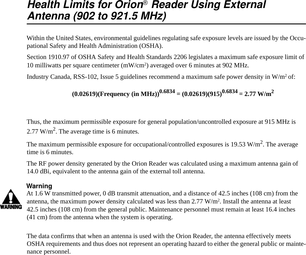 Health Limits for Orion&reg;Reader Using ExternalAntenna (902 to 921.5 MHz)Within the United States, environmental guidelines regulating safe exposure levels are issued by the Occu-pational Safety and Health Administration (OSHA).Section 1910.97 of OSHA Safety and Health Standards 2206 legislates a maximum safe exposure limit of 10 milliwatts per square centimeter (mW/cm2) averaged over 6 minutes at 902 MHz.Industry Canada, RSS-102, Issue 5 guidelines recommend a maximum safe power density in W/m2 of:Thus, the maximum permissible exposure for general population/uncontrolled exposure at 915 MHz is 2.77 W/m2. The average time is 6 minutes.The maximum permissible exposure for occupational/controlled exposures is 19.53 W/m2. The average time is 6 minutes.The RF power density generated by the Orion Reader was calculated using a maximum antenna gain of 14.0 dBi, equivalent to the antenna gain of the external toll antenna.WarningAt 1.6 W transmitted power, 0 dB transmit attenuation, and a distance of 42.5 inches (108 cm) from the antenna, the maximum power density calculated was less than 2.77 W/m2. Install the antenna at least 42.5 inches (108 cm) from the general public. Maintenance personnel must remain at least 16.4 inches (41 cm) from the antenna when the system is operating.The data confirms that when an antenna is used with the Orion Reader, the antenna effectively meets OSHA requirements and thus does not represent an operating hazard to either the general public or mainte-nance personnel.(0.02619)(Frequency (in MHz))0.6834 = (0.02619)(915)0.6834 = 2.77 W/m2