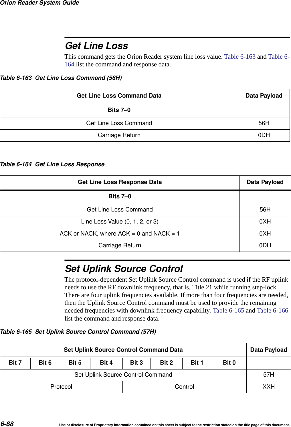 Orion Reader System Guide6-88 Use or disclosure of Proprietary Information contained on this sheet is subject to the restriction stated on the title page of this document.Get Line LossThis command gets the Orion Reader system line loss value. Table 6-163 and Table 6-164 list the command and response data. Set Uplink Source ControlThe protocol-dependent Set Uplink Source Control command is used if the RF uplink needs to use the RF downlink frequency, that is, Title 21 while running step-lock. There are four uplink frequencies available. If more than four frequencies are needed, then the Uplink Source Control command must be used to provide the remaining needed frequencies with downlink frequency capability. Table 6-165 and Table 6-166 list the command and response data.Table 6-163 Get Line Loss Command (56H)Get Line Loss Command Data Data PayloadBits 7&ndash;0Get Line Loss Command 56HCarriage Return 0DHTable 6-164 Get Line Loss ResponseGet Line Loss Response Data Data PayloadBits 7&ndash;0Get Line Loss Command 56HLine Loss Value (0, 1, 2, or 3) 0XHACK or NACK, where ACK = 0 and NACK = 1 0XHCarriage Return 0DHTable 6-165 Set Uplink Source Control Command (57H)Set Uplink Source Control Command Data Data PayloadBit 7 Bit 6 Bit 5 Bit 4 Bit 3 Bit 2 Bit 1 Bit 0Set Uplink Source Control Command 57HProtocol Control XXH