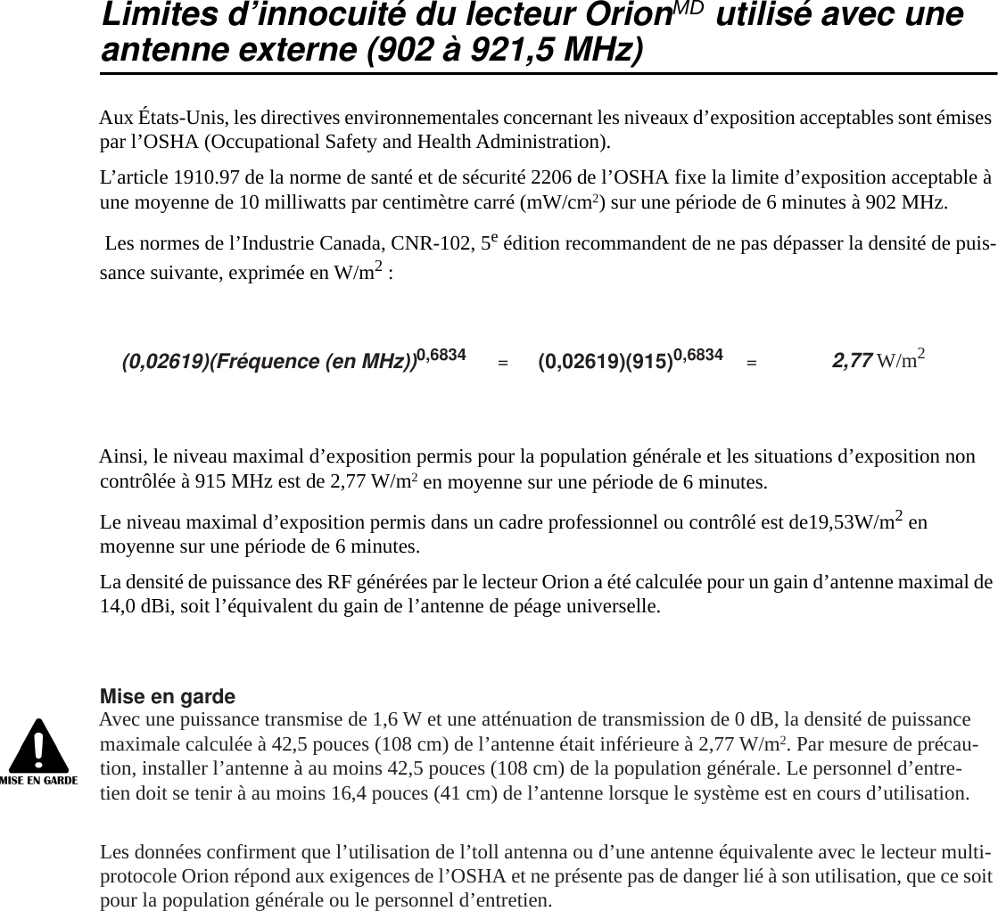 Limites d&rsquo;innocuit&eacute; du lecteur OrionMD utilis&eacute; avec uneantenne externe (902 &agrave; 921,5 MHz)Aux &Eacute;tats-Unis, les directives environnementales concernant les niveaux d&rsquo;exposition acceptables sont &eacute;mises par l&rsquo;OSHA (Occupational Safety and Health Administration).L&rsquo;article 1910.97 de la norme de sant&eacute; et de s&eacute;curit&eacute; 2206 de l&rsquo;OSHA fixe la limite d&rsquo;exposition acceptable &agrave; une moyenne de 10 milliwatts par centim&egrave;tre carr&eacute; (mW/cm2) sur une p&eacute;riode de 6 minutes &agrave; 902 MHz. Les normes de l&rsquo;Industrie Canada, CNR-102, 5e &eacute;dition recommandent de ne pas d&eacute;passer la densit&eacute; de puis-sance suivante, exprim&eacute;e en W/m2 :Ainsi, le niveau maximal d&rsquo;exposition permis pour la population g&eacute;n&eacute;rale et les situations d&rsquo;exposition non contr&ocirc;l&eacute;e &agrave; 915 MHz est de 2,77 W/m2 en moyenne sur une p&eacute;riode de 6 minutes.Le niveau maximal d&rsquo;exposition permis dans un cadre professionnel ou contr&ocirc;l&eacute; est de19,53W/m2 en moyenne sur une p&eacute;riode de 6 minutes.La densit&eacute; de puissance des RF g&eacute;n&eacute;r&eacute;es par le lecteur Orion a &eacute;t&eacute; calcul&eacute;e pour un gain d&rsquo;antenne maximal de 14,0 dBi, soit l&rsquo;&eacute;quivalent du gain de l&rsquo;antenne de p&eacute;age universelle.Mise en gardeAvec une puissance transmise de 1,6 W et une att&eacute;nuation de transmission de 0 dB, la densit&eacute; de puissance maximale calcul&eacute;e &agrave; 42,5 pouces (108 cm) de l&rsquo;antenne &eacute;tait inf&eacute;rieure &agrave; 2,77 W/m2. Par mesure de pr&eacute;cau-tion, installer l&rsquo;antenne &agrave; au moins 42,5 pouces (108 cm) de la population g&eacute;n&eacute;rale. Le personnel d&rsquo;entre-tien doit se tenir &agrave; au moins 16,4 pouces (41 cm) de l&rsquo;antenne lorsque le syst&egrave;me est en cours d&rsquo;utilisation.Les donn&eacute;es confirment que l&rsquo;utilisation de l&rsquo;toll antenna ou d&rsquo;une antenne &eacute;quivalente avec le lecteur multi-protocole Orion r&eacute;pond aux exigences de l&rsquo;OSHA et ne pr&eacute;sente pas de danger li&eacute; &agrave; son utilisation, que ce soit pour la population g&eacute;n&eacute;rale ou le personnel d&rsquo;entretien.(0,02619)(Fr&eacute;quence (en MHz))0,6834 =(0,02619)(915)0,6834 =2,77 W/m2