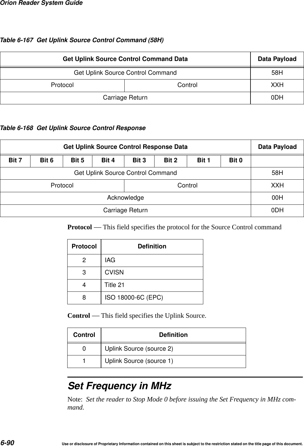 Orion Reader System Guide6-90 Use or disclosure of Proprietary Information contained on this sheet is subject to the restriction stated on the title page of this document.Protocol &mdash; This field specifies the protocol for the Source Control commandControl &mdash; This field specifies the Uplink Source.Set Frequency in MHzNote:  Set the reader to Stop Mode 0 before issuing the Set Frequency in MHz com-mand.Get Uplink Source Control Command 58HProtocol Control XXHCarriage Return 0DHTable 6-167 Get Uplink Source Control Command (58H)Get Uplink Source Control Command Data Data PayloadTable 6-168 Get Uplink Source Control ResponseGet Uplink Source Control Response Data Data PayloadBit 7 Bit 6 Bit 5 Bit 4 Bit 3 Bit 2 Bit 1 Bit 0Get Uplink Source Control Command 58HProtocol Control XXHAcknowledge 00HCarriage Return 0DHProtocol Definition2IAG3 CVISN4 Title 218 ISO 18000-6C (EPC)Control Definition0 Uplink Source (source 2)1 Uplink Source (source 1)