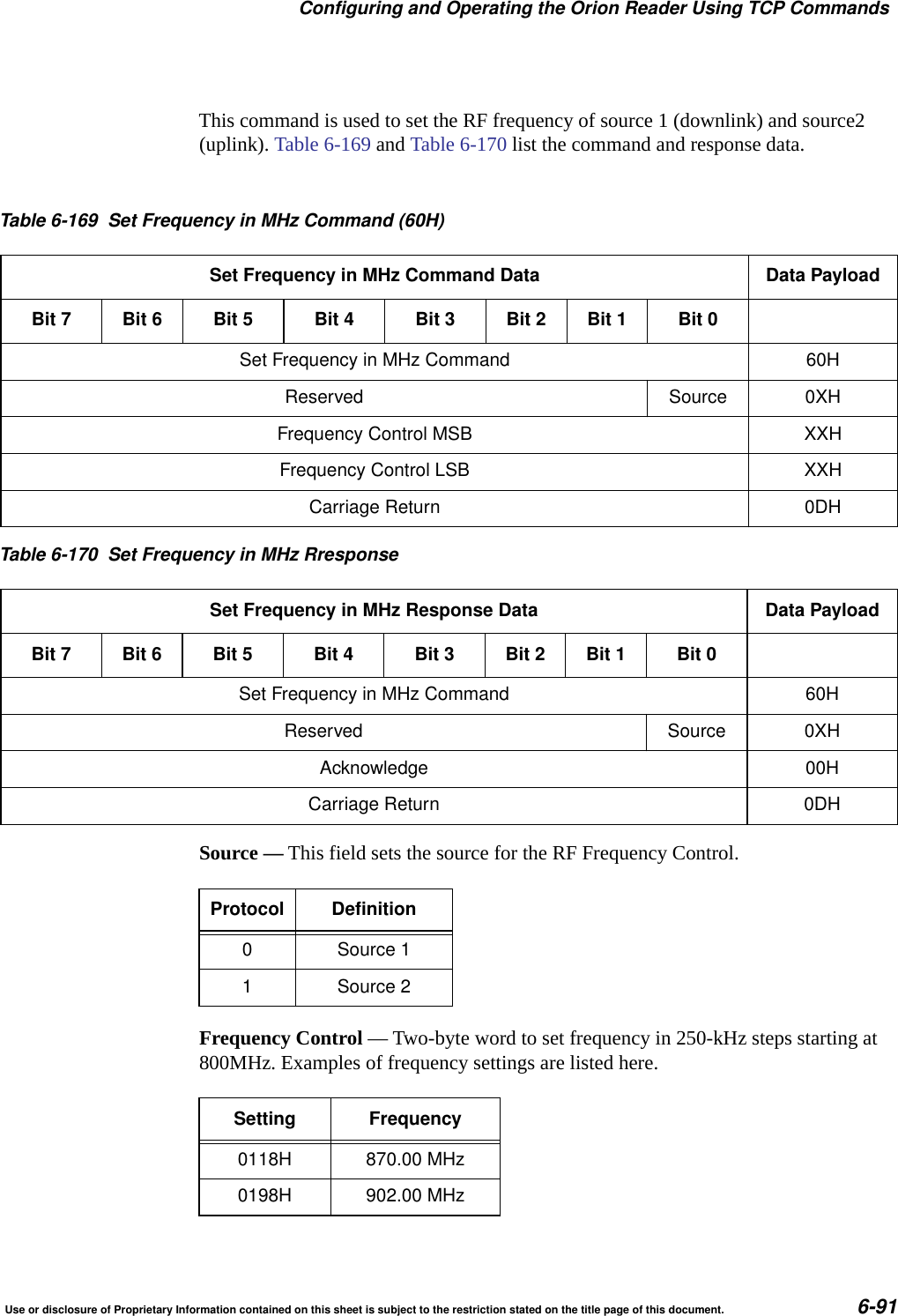 Configuring and Operating the Orion Reader Using TCP CommandsUse or disclosure of Proprietary Information contained on this sheet is subject to the restriction stated on the title page of this document. 6-91This command is used to set the RF frequency of source 1 (downlink) and source2 (uplink). Table 6-169 and Table 6-170 list the command and response data. Source &mdash; This field sets the source for the RF Frequency Control.Frequency Control &mdash; Two-byte word to set frequency in 250-kHz steps starting at 800MHz. Examples of frequency settings are listed here.Table 6-169 Set Frequency in MHz Command (60H)Set Frequency in MHz Command Data Data PayloadBit 7 Bit 6 Bit 5 Bit 4 Bit 3 Bit 2 Bit 1 Bit 0Set Frequency in MHz Command 60HReserved Source 0XHFrequency Control MSB XXHFrequency Control LSB XXHCarriage Return 0DHTable 6-170 Set Frequency in MHz RresponseSet Frequency in MHz Response Data Data PayloadBit 7 Bit 6 Bit 5 Bit 4 Bit 3 Bit 2 Bit 1 Bit 0Set Frequency in MHz Command 60HReserved Source 0XHAcknowledge 00HCarriage Return 0DHProtocol Definition0 Source 11 Source 2Setting Frequency0118H 870.00 MHz0198H 902.00 MHz
