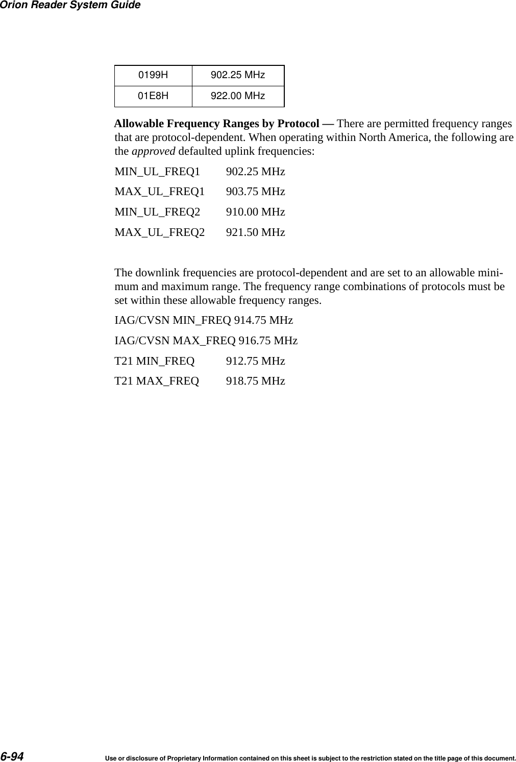 Orion Reader System Guide6-94 Use or disclosure of Proprietary Information contained on this sheet is subject to the restriction stated on the title page of this document.Allowable Frequency Ranges by Protocol &mdash; There are permitted frequency ranges that are protocol-dependent. When operating within North America, the following are the approved defaulted uplink frequencies:MIN_UL_FREQ1  902.25 MHzMAX_UL_FREQ1  903.75 MHzMIN_UL_FREQ2  910.00 MHzMAX_UL_FREQ2  921.50 MHzThe downlink frequencies are protocol-dependent and are set to an allowable mini-mum and maximum range. The frequency range combinations of protocols must be set within these allowable frequency ranges.IAG/CVSN MIN_FREQ 914.75 MHzIAG/CVSN MAX_FREQ 916.75 MHzT21 MIN_FREQ  912.75 MHzT21 MAX_FREQ  918.75 MHz0199H 902.25 MHz01E8H 922.00 MHz