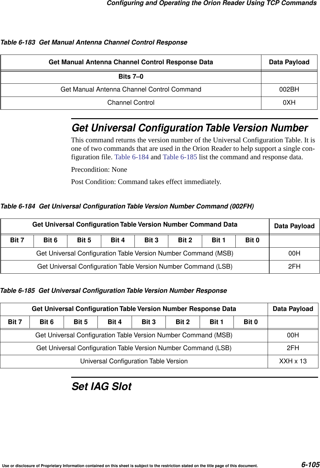Configuring and Operating the Orion Reader Using TCP CommandsUse or disclosure of Proprietary Information contained on this sheet is subject to the restriction stated on the title page of this document. 6-105Get Universal Configuration Table Version NumberThis command returns the version number of the Universal Configuration Table. It is one of two commands that are used in the Orion Reader to help support a single con-figuration file. Table 6-184 and Table 6-185 list the command and response data.Precondition: NonePost Condition: Command takes effect immediately.Set IAG SlotTable 6-183 Get Manual Antenna Channel Control ResponseGet Manual Antenna Channel Control Response Data Data PayloadBits 7&ndash;0Get Manual Antenna Channel Control Command 002BHChannel Control 0XHTable 6-184 Get Universal ConfigurationTable Version Number Command (002FH)Get Universal Configuration Table Version Number Command Data Data PayloadBit 7 Bit 6 Bit 5 Bit 4 Bit 3 Bit 2 Bit 1 Bit 0Get Universal Configuration Table Version Number Command (MSB) 00HGet Universal Configuration Table Version Number Command (LSB) 2FHTable 6-185 Get Universal ConfigurationTable Version Number ResponseGet Universal Configuration Table Version Number Response Data Data PayloadBit 7 Bit 6 Bit 5 Bit 4 Bit 3 Bit 2 Bit 1 Bit 0Get Universal Configuration Table Version Number Command (MSB) 00HGet Universal Configuration Table Version Number Command (LSB) 2FHUniversal Configuration Table Version XXH x 13