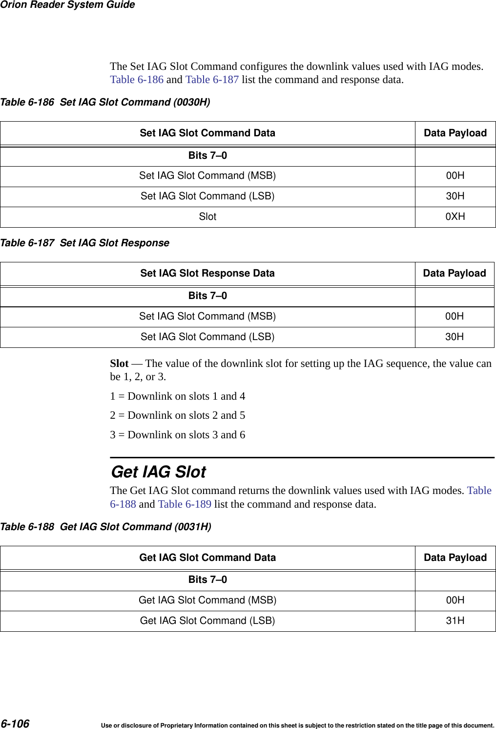 Orion Reader System Guide6-106 Use or disclosure of Proprietary Information contained on this sheet is subject to the restriction stated on the title page of this document.The Set IAG Slot Command configures the downlink values used with IAG modes. Table 6-186 and Table 6-187 list the command and response data.Slot &mdash; The value of the downlink slot for setting up the IAG sequence, the value can be 1, 2, or 3. 1 = Downlink on slots 1 and 42 = Downlink on slots 2 and 5 3 = Downlink on slots 3 and 6Get IAG SlotThe Get IAG Slot command returns the downlink values used with IAG modes. Table 6-188 and Table 6-189 list the command and response data.Table 6-186 Set IAG Slot Command (0030H)Set IAG Slot Command Data Data PayloadBits 7&ndash;0Set IAG Slot Command (MSB) 00HSet IAG Slot Command (LSB) 30HSlot 0XHTable 6-187 Set IAG Slot ResponseSet IAG Slot Response Data Data PayloadBits 7&ndash;0Set IAG Slot Command (MSB) 00HSet IAG Slot Command (LSB) 30HTable 6-188 Get IAG Slot Command (0031H)Get IAG Slot Command Data Data PayloadBits 7&ndash;0Get IAG Slot Command (MSB) 00HGet IAG Slot Command (LSB) 31H