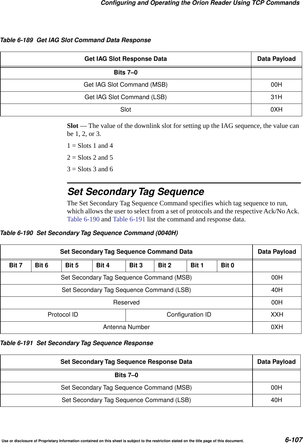 Configuring and Operating the Orion Reader Using TCP CommandsUse or disclosure of Proprietary Information contained on this sheet is subject to the restriction stated on the title page of this document. 6-107Slot &mdash; The value of the downlink slot for setting up the IAG sequence, the value can be 1, 2, or 3. 1 = Slots 1 and 42 = Slots 2 and 53 = Slots 3 and 6Set Secondary Tag SequenceThe Set Secondary Tag Sequence Command specifies which tag sequence to run, which allows the user to select from a set of protocols and the respective Ack/No Ack. Table 6-190 and Table 6-191 list the command and response data.Table 6-189 Get IAG Slot Command Data ResponseGet IAG Slot Response Data Data PayloadBits 7&ndash;0Get IAG Slot Command (MSB) 00HGet IAG Slot Command (LSB) 31HSlot 0XHTable 6-190 Set Secondary Tag Sequence Command (0040H)Set Secondary Tag Sequence Command Data Data PayloadBit 7 Bit 6 Bit 5 Bit 4 Bit 3 Bit 2 Bit 1 Bit 0Set Secondary Tag Sequence Command (MSB) 00HSet Secondary Tag Sequence Command (LSB) 40HReserved 00HProtocol ID Configuration ID XXHAntenna Number 0XHTable 6-191 Set Secondary Tag Sequence ResponseSet Secondary Tag Sequence Response Data Data PayloadBits 7&ndash;0Set Secondary Tag Sequence Command (MSB) 00HSet Secondary Tag Sequence Command (LSB) 40H