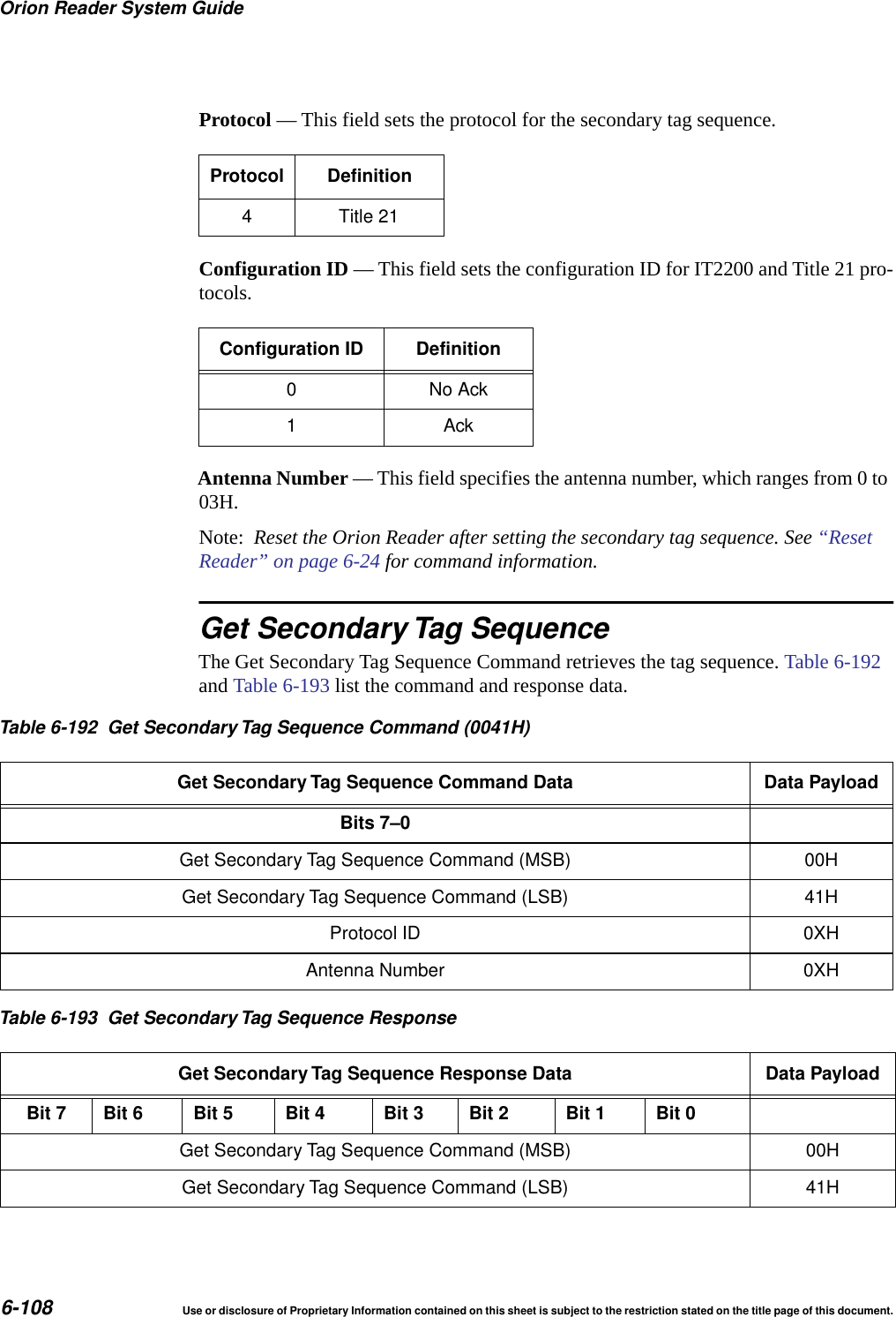 Orion Reader System Guide6-108 Use or disclosure of Proprietary Information contained on this sheet is subject to the restriction stated on the title page of this document.Protocol &mdash; This field sets the protocol for the secondary tag sequence.Configuration ID &mdash; This field sets the configuration ID for IT2200 and Title 21 pro-tocols.Antenna Number &mdash; This field specifies the antenna number, which ranges from 0 to 03H.Note:  Reset the Orion Reader after setting the secondary tag sequence. See &ldquo;Reset Reader&rdquo; on page 6-24 for command information.Get Secondary Tag SequenceThe Get Secondary Tag Sequence Command retrieves the tag sequence. Table 6-192 and Table 6-193 list the command and response data.Protocol Definition4 Title 21Configuration ID Definition0NoAck1AckTable 6-192 Get Secondary Tag Sequence Command (0041H)Get Secondary Tag Sequence Command Data Data PayloadBits 7&ndash;0Get Secondary Tag Sequence Command (MSB) 00HGet Secondary Tag Sequence Command (LSB) 41HProtocol ID 0XHAntenna Number 0XHTable 6-193 Get Secondary Tag Sequence ResponseGet Secondary Tag Sequence Response Data Data PayloadBit 7 Bit 6 Bit 5 Bit 4 Bit 3 Bit 2 Bit 1 Bit 0Get Secondary Tag Sequence Command (MSB) 00HGet Secondary Tag Sequence Command (LSB) 41H