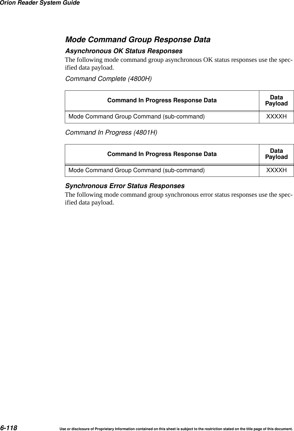 Orion Reader System Guide6-118 Use or disclosure of Proprietary Information contained on this sheet is subject to the restriction stated on the title page of this document.Mode Command Group Response DataAsynchronous OK Status ResponsesThe following mode command group asynchronous OK status responses use the spec-ified data payload.Command Complete (4800H)Command In Progress (4801H)Synchronous Error Status ResponsesThe following mode command group synchronous error status responses use the spec-ified data payload.Command In Progress Response Data DataPayloadMode Command Group Command (sub-command) XXXXHCommand In Progress Response Data DataPayloadMode Command Group Command (sub-command) XXXXH