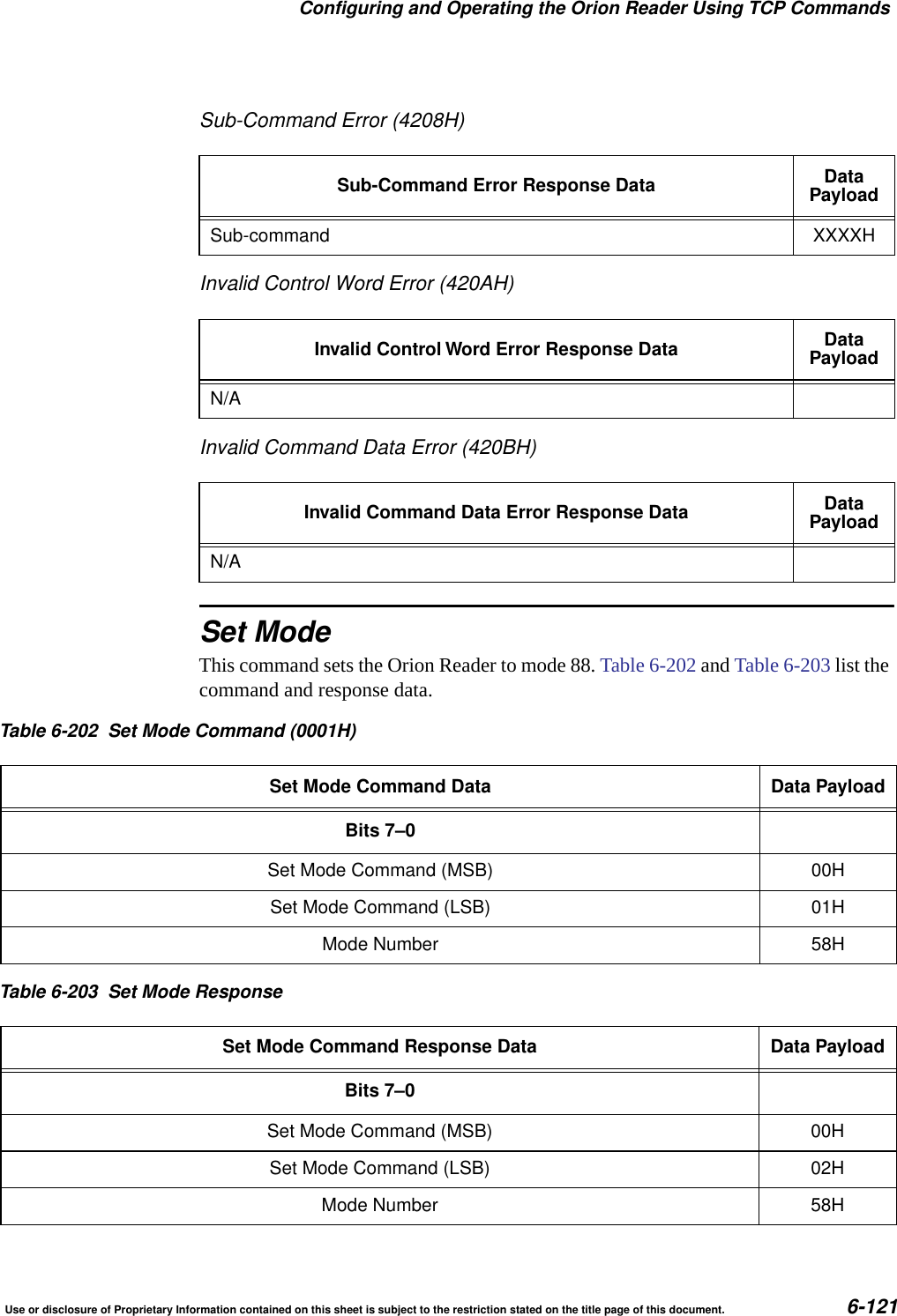 Configuring and Operating the Orion Reader Using TCP CommandsUse or disclosure of Proprietary Information contained on this sheet is subject to the restriction stated on the title page of this document. 6-121Sub-Command Error (4208H)Invalid Control Word Error (420AH)Invalid Command Data Error (420BH)Set ModeThis command sets the Orion Reader to mode 88. Table 6-202 and Table 6-203 list the command and response data.Sub-Command Error Response Data DataPayloadSub-command XXXXHInvalid Control Word Error Response Data DataPayloadN/AInvalid Command Data Error Response Data DataPayloadN/ATable 6-202 Set Mode Command (0001H)Set Mode Command Data Data PayloadBits 7&ndash;0Set Mode Command (MSB) 00HSet Mode Command (LSB) 01HMode Number 58HTable 6-203 Set Mode ResponseSet Mode Command Response Data Data PayloadBits 7&ndash;0Set Mode Command (MSB) 00HSet Mode Command (LSB) 02HMode Number 58H