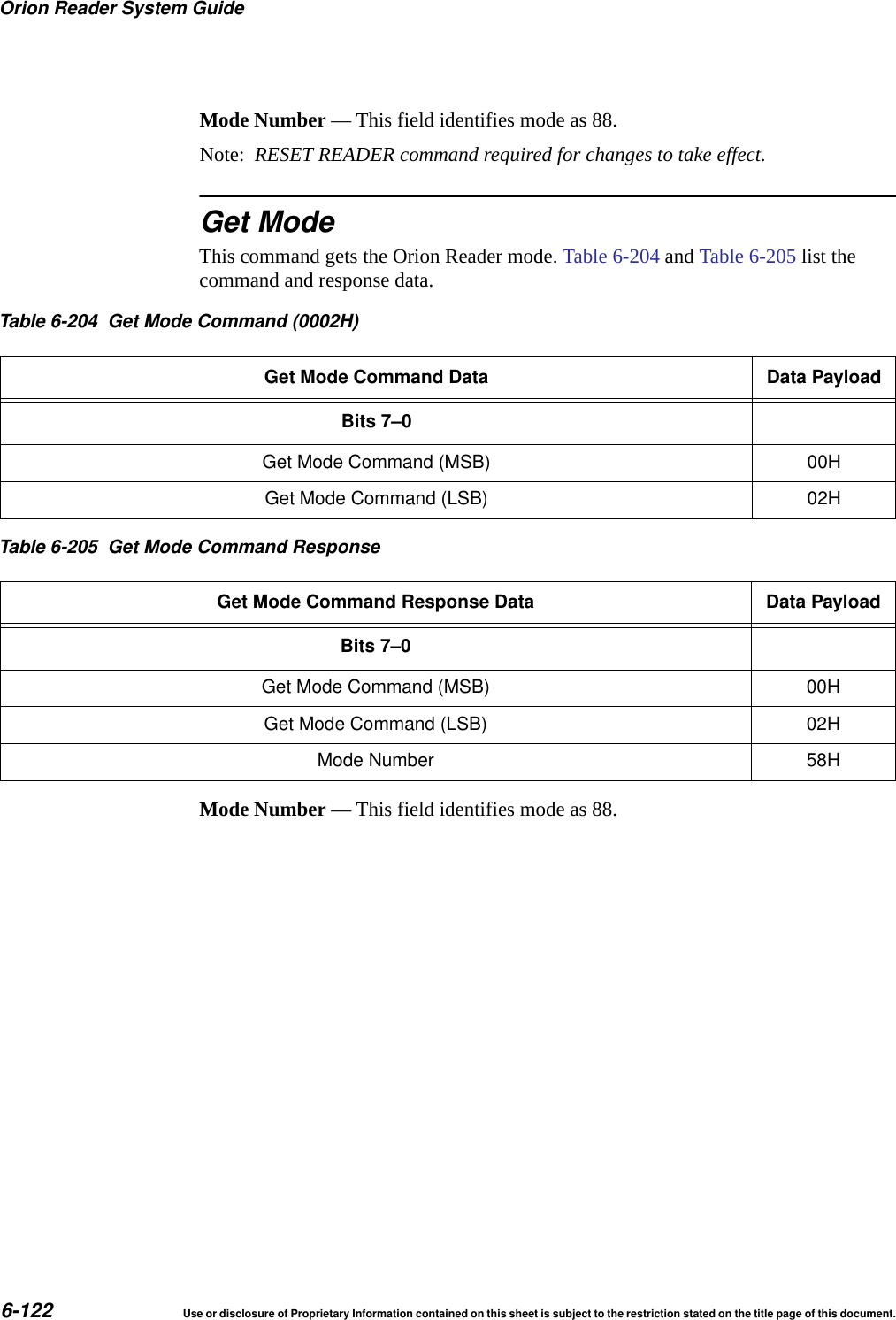 Orion Reader System Guide6-122 Use or disclosure of Proprietary Information contained on this sheet is subject to the restriction stated on the title page of this document.Mode Number &mdash; This field identifies mode as 88.Note:  RESET READER command required for changes to take effect.Get ModeThis command gets the Orion Reader mode. Table 6-204 and Table 6-205 list the command and response data.Mode Number &mdash; This field identifies mode as 88.Table 6-204 Get Mode Command (0002H)Get Mode Command Data Data PayloadBits 7&ndash;0Get Mode Command (MSB) 00HGet Mode Command (LSB) 02HTable 6-205 Get Mode Command ResponseGet Mode Command Response Data Data PayloadBits 7&ndash;0Get Mode Command (MSB) 00HGet Mode Command (LSB) 02HMode Number 58H