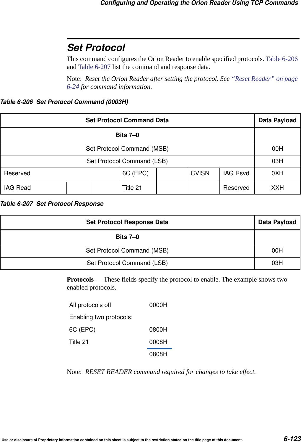Configuring and Operating the Orion Reader Using TCP CommandsUse or disclosure of Proprietary Information contained on this sheet is subject to the restriction stated on the title page of this document. 6-123Set ProtocolThis command configures the Orion Reader to enable specified protocols. Table 6-206 and Table 6-207 list the command and response data.Note:  Reset the Orion Reader after setting the protocol. See &ldquo;Reset Reader&rdquo; on page 6-24 for command information.Protocols &mdash; These fields specify the protocol to enable. The example shows two enabled protocols.Note:  RESET READER command required for changes to take effect.Table 6-206 Set Protocol Command (0003H)Set Protocol Command Data Data PayloadBits 7&ndash;0Set Protocol Command (MSB) 00HSet Protocol Command (LSB) 03HReserved 6C (EPC) CVISN IAG Rsvd 0XHIAG Read Title 21 Reserved XXHTable 6-207 Set Protocol ResponseSet Protocol Response Data Data PayloadBits 7&ndash;0Set Protocol Command (MSB) 00HSet Protocol Command (LSB) 03HAll protocols off 0000HEnabling two protocols:6C (EPC) 0800HTitle 21 0008H0808H