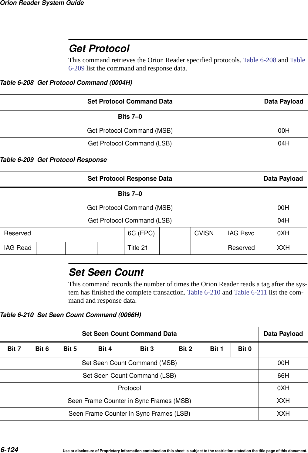Orion Reader System Guide6-124 Use or disclosure of Proprietary Information contained on this sheet is subject to the restriction stated on the title page of this document.Get ProtocolThis command retrieves the Orion Reader specified protocols. Table 6-208 and Table 6-209 list the command and response data.Set Seen CountThis command records the number of times the Orion Reader reads a tag after the sys-tem has finished the complete transaction. Table 6-210 and Table 6-211 list the com-mand and response data.Table 6-208 Get Protocol Command (0004H)Set Protocol Command Data Data PayloadBits 7&ndash;0Get Protocol Command (MSB) 00HGet Protocol Command (LSB) 04HTable 6-209 Get Protocol ResponseSet Protocol Response Data Data PayloadBits 7&ndash;0Get Protocol Command (MSB) 00HGet Protocol Command (LSB) 04HReserved 6C (EPC) CVISN IAG Rsvd 0XHIAG Read Title 21 Reserved XXHTable 6-210 Set Seen Count Command (0066H)Set Seen Count Command Data Data PayloadBit 7 Bit 6 Bit 5 Bit 4 Bit 3 Bit 2 Bit 1 Bit 0Set Seen Count Command (MSB) 00HSet Seen Count Command (LSB) 66HProtocol 0XHSeen Frame Counter in Sync Frames (MSB) XXHSeen Frame Counter in Sync Frames (LSB) XXH