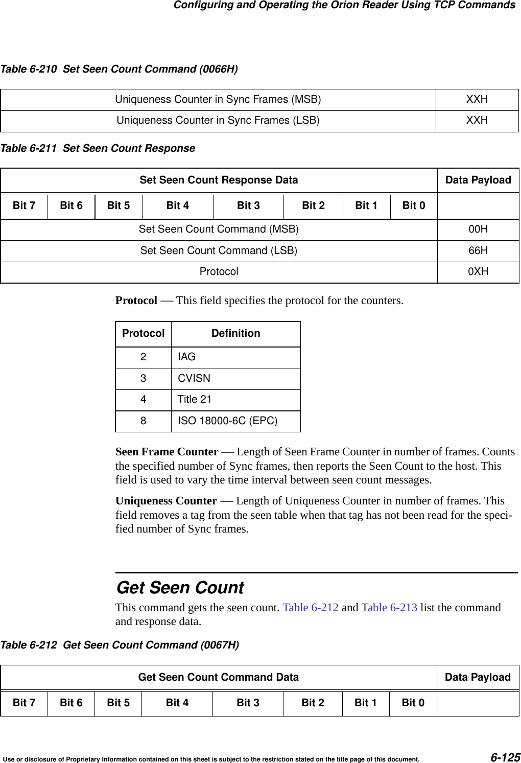 Configuring and Operating the Orion Reader Using TCP CommandsUse or disclosure of Proprietary Information contained on this sheet is subject to the restriction stated on the title page of this document. 6-125Protocol &mdash; This field specifies the protocol for the counters.Seen Frame Counter &mdash; Length of Seen Frame Counter in number of frames. Counts the specified number of Sync frames, then reports the Seen Count to the host. This field is used to vary the time interval between seen count messages.Uniqueness Counter &mdash; Length of Uniqueness Counter in number of frames. This field removes a tag from the seen table when that tag has not been read for the speci-fied number of Sync frames.Get Seen CountThis command gets the seen count. Table 6-212 and Table 6-213 list the command and response data.Uniqueness Counter in Sync Frames (MSB) XXHUniqueness Counter in Sync Frames (LSB) XXHTable 6-211 Set Seen Count ResponseSet Seen Count Response Data Data PayloadBit 7 Bit 6 Bit 5 Bit 4 Bit 3 Bit 2 Bit 1 Bit 0Set Seen Count Command (MSB) 00HSet Seen Count Command (LSB) 66HProtocol 0XHTable 6-210 Set Seen Count Command (0066H)Protocol Definition2IAG3 CVISN4 Title 218 ISO 18000-6C (EPC)Table 6-212 Get Seen Count Command (0067H)Get Seen Count Command Data Data PayloadBit 7 Bit 6 Bit 5 Bit 4 Bit 3 Bit 2 Bit 1 Bit 0