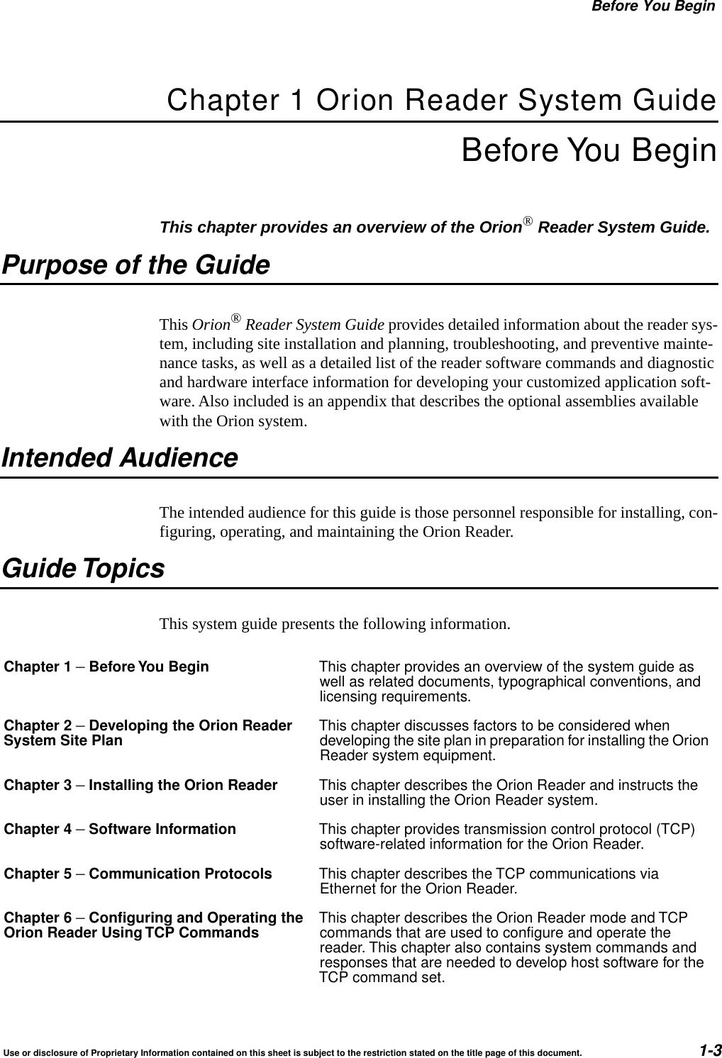 Before You BeginUse or disclosure of Proprietary Information contained on this sheet is subject to the restriction stated on the title page of this document. 1-3Chapter 1 Orion Reader System GuideBefore You BeginThis chapter provides an overview of the Orion&reg; Reader System Guide.Purpose of the GuideThis Orion&reg; Reader System Guide provides detailed information about the reader sys-tem, including site installation and planning, troubleshooting, and preventive mainte-nance tasks, as well as a detailed list of the reader software commands and diagnostic and hardware interface information for developing your customized application soft-ware. Also included is an appendix that describes the optional assemblies available with the Orion system.Intended AudienceThe intended audience for this guide is those personnel responsible for installing, con-figuring, operating, and maintaining the Orion Reader.Guide TopicsThis system guide presents the following information.Chapter 1 &ndash;BeforeYou Begin This chapter provides an overview of the system guide aswell as related documents, typographical conventions, andlicensing requirements.Chapter 2 &ndash;Developing the Orion ReaderSystem Site Plan This chapter discusses factors to be considered whendeveloping the site plan in preparation for installing the OrionReader system equipment.Chapter 3 &ndash;Installing the Orion Reader This chapter describes the Orion Reader and instructs theuser in installing the Orion Reader system.Chapter 4 &ndash;Software Information This chapter provides transmission control protocol (TCP)software-related information for the Orion Reader.Chapter 5 &ndash;Communication Protocols This chapter describes the TCP communications viaEthernet for the Orion Reader.Chapter 6 &ndash;Configuring and Operating theOrion Reader Using TCP Commands This chapter describes the Orion Reader mode and TCPcommands that are used to configure and operate thereader. This chapter also contains system commands andresponses that are needed to develop host software for theTCP command set.
