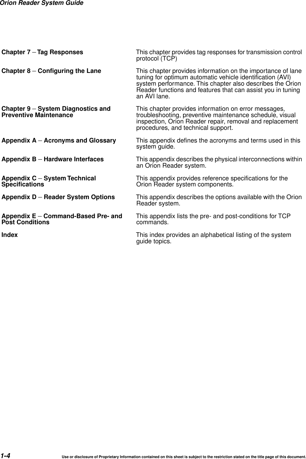 Orion Reader System Guide1-4 Use or disclosure of Proprietary Information contained on this sheet is subject to the restriction stated on the title page of this document.Chapter 7 &ndash;Tag Responses This chapter provides tag responses for transmission controlprotocol (TCP)Chapter 8 &ndash;Configuring the Lane This chapter provides information on the importance of lanetuning for optimum automatic vehicle identification (AVI)system performance. This chapter also describes the OrionReader functions and features that can assist you in tuningan AVI lane.Chapter 9 &ndash;System Diagnostics andPreventive Maintenance This chapter provides information on error messages,troubleshooting, preventive maintenance schedule, visualinspection, Orion Reader repair, removal and replacementprocedures, and technical support.Appendix A &ndash;Acronyms and Glossary This appendix defines the acronyms and terms used in thissystem guide.Appendix B &ndash;Hardware Interfaces This appendix describes the physical interconnections withinan Orion Reader system.Appendix C &ndash;System TechnicalSpecifications This appendix provides reference specifications for theOrion Reader system components.Appendix D &ndash;Reader System Options This appendix describes the options available with the OrionReader system.Appendix E &ndash;Command-Based Pre- andPost Conditions This appendix lists the pre- and post-conditions for TCPcommands.Index This index provides an alphabetical listing of the systemguide topics.